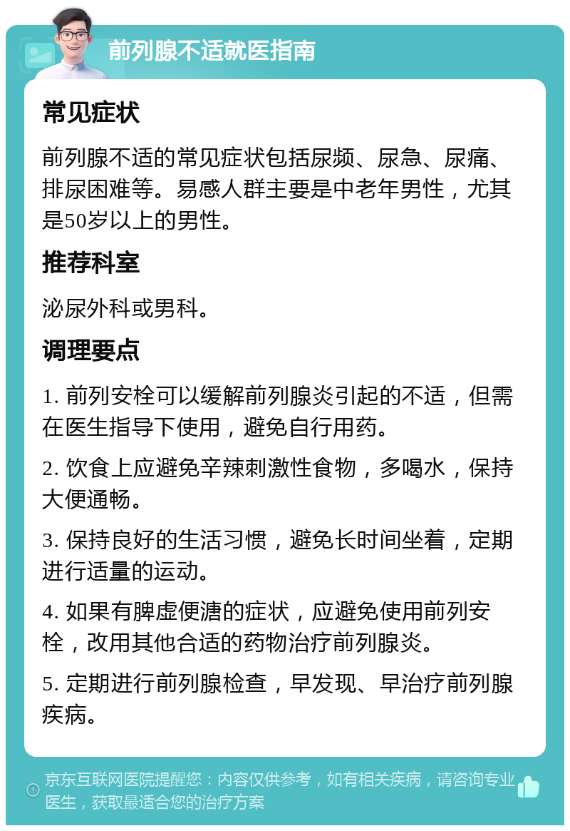 前列腺不适就医指南 常见症状 前列腺不适的常见症状包括尿频、尿急、尿痛、排尿困难等。易感人群主要是中老年男性，尤其是50岁以上的男性。 推荐科室 泌尿外科或男科。 调理要点 1. 前列安栓可以缓解前列腺炎引起的不适，但需在医生指导下使用，避免自行用药。 2. 饮食上应避免辛辣刺激性食物，多喝水，保持大便通畅。 3. 保持良好的生活习惯，避免长时间坐着，定期进行适量的运动。 4. 如果有脾虚便溏的症状，应避免使用前列安栓，改用其他合适的药物治疗前列腺炎。 5. 定期进行前列腺检查，早发现、早治疗前列腺疾病。