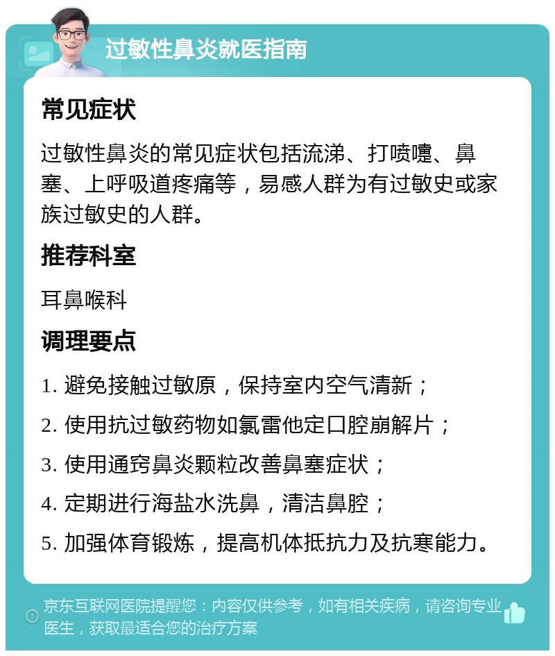 过敏性鼻炎就医指南 常见症状 过敏性鼻炎的常见症状包括流涕、打喷嚏、鼻塞、上呼吸道疼痛等，易感人群为有过敏史或家族过敏史的人群。 推荐科室 耳鼻喉科 调理要点 1. 避免接触过敏原，保持室内空气清新； 2. 使用抗过敏药物如氯雷他定口腔崩解片； 3. 使用通窍鼻炎颗粒改善鼻塞症状； 4. 定期进行海盐水洗鼻，清洁鼻腔； 5. 加强体育锻炼，提高机体抵抗力及抗寒能力。