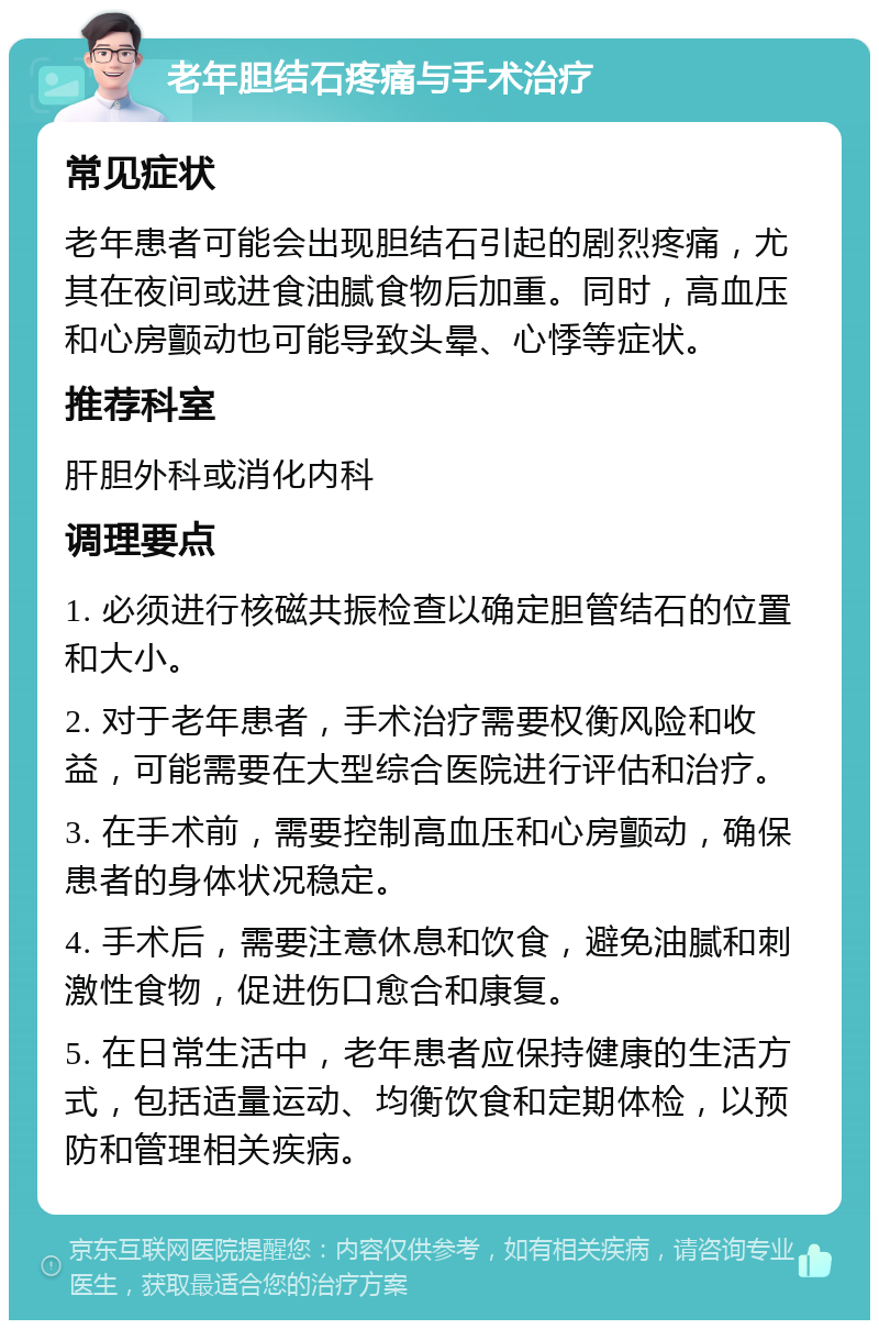 老年胆结石疼痛与手术治疗 常见症状 老年患者可能会出现胆结石引起的剧烈疼痛，尤其在夜间或进食油腻食物后加重。同时，高血压和心房颤动也可能导致头晕、心悸等症状。 推荐科室 肝胆外科或消化内科 调理要点 1. 必须进行核磁共振检查以确定胆管结石的位置和大小。 2. 对于老年患者，手术治疗需要权衡风险和收益，可能需要在大型综合医院进行评估和治疗。 3. 在手术前，需要控制高血压和心房颤动，确保患者的身体状况稳定。 4. 手术后，需要注意休息和饮食，避免油腻和刺激性食物，促进伤口愈合和康复。 5. 在日常生活中，老年患者应保持健康的生活方式，包括适量运动、均衡饮食和定期体检，以预防和管理相关疾病。