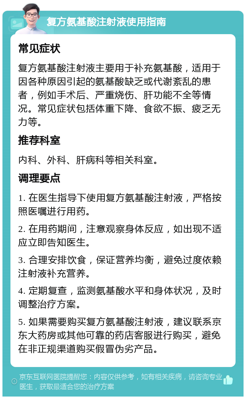 复方氨基酸注射液使用指南 常见症状 复方氨基酸注射液主要用于补充氨基酸，适用于因各种原因引起的氨基酸缺乏或代谢紊乱的患者，例如手术后、严重烧伤、肝功能不全等情况。常见症状包括体重下降、食欲不振、疲乏无力等。 推荐科室 内科、外科、肝病科等相关科室。 调理要点 1. 在医生指导下使用复方氨基酸注射液，严格按照医嘱进行用药。 2. 在用药期间，注意观察身体反应，如出现不适应立即告知医生。 3. 合理安排饮食，保证营养均衡，避免过度依赖注射液补充营养。 4. 定期复查，监测氨基酸水平和身体状况，及时调整治疗方案。 5. 如果需要购买复方氨基酸注射液，建议联系京东大药房或其他可靠的药店客服进行购买，避免在非正规渠道购买假冒伪劣产品。