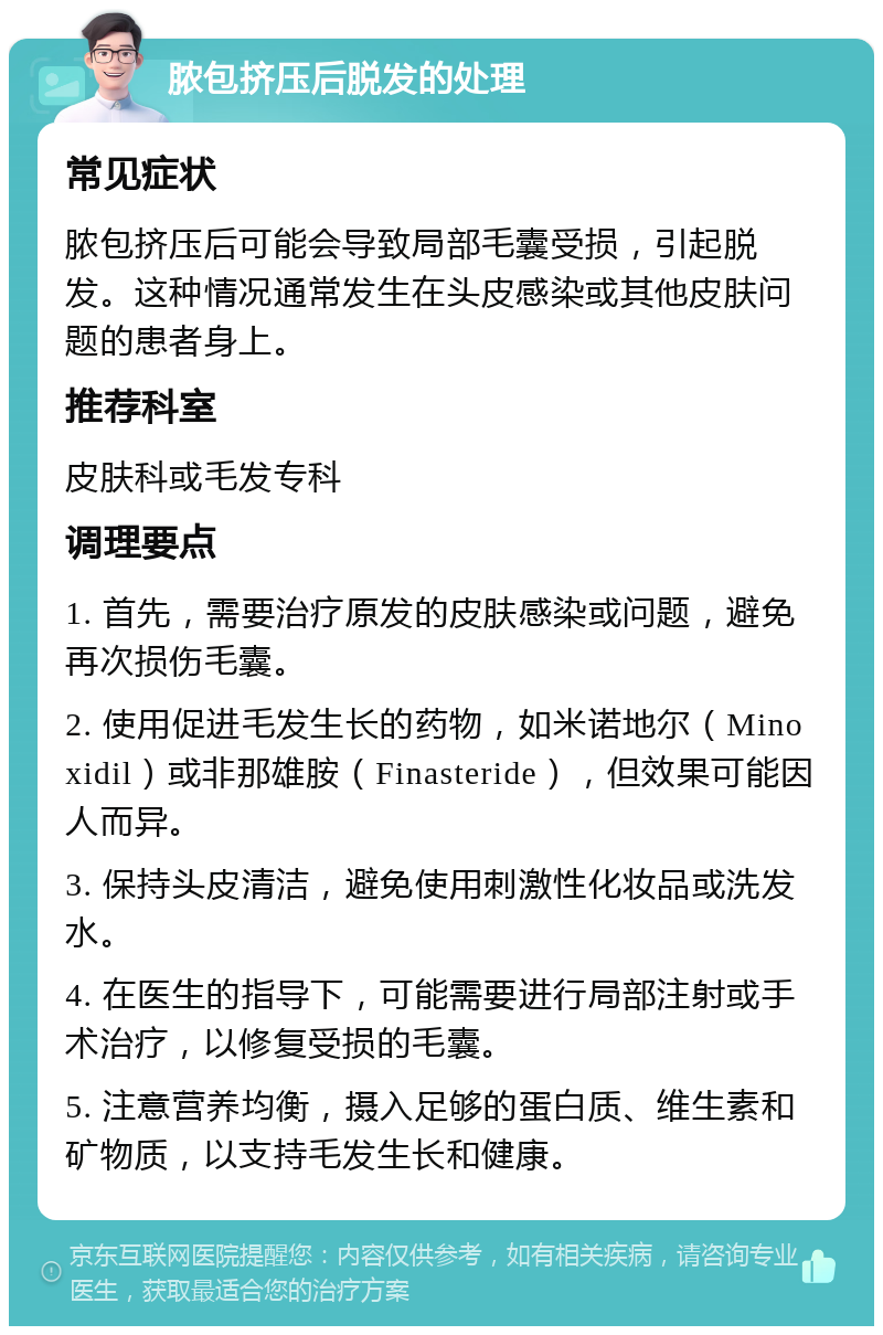 脓包挤压后脱发的处理 常见症状 脓包挤压后可能会导致局部毛囊受损，引起脱发。这种情况通常发生在头皮感染或其他皮肤问题的患者身上。 推荐科室 皮肤科或毛发专科 调理要点 1. 首先，需要治疗原发的皮肤感染或问题，避免再次损伤毛囊。 2. 使用促进毛发生长的药物，如米诺地尔（Minoxidil）或非那雄胺（Finasteride），但效果可能因人而异。 3. 保持头皮清洁，避免使用刺激性化妆品或洗发水。 4. 在医生的指导下，可能需要进行局部注射或手术治疗，以修复受损的毛囊。 5. 注意营养均衡，摄入足够的蛋白质、维生素和矿物质，以支持毛发生长和健康。