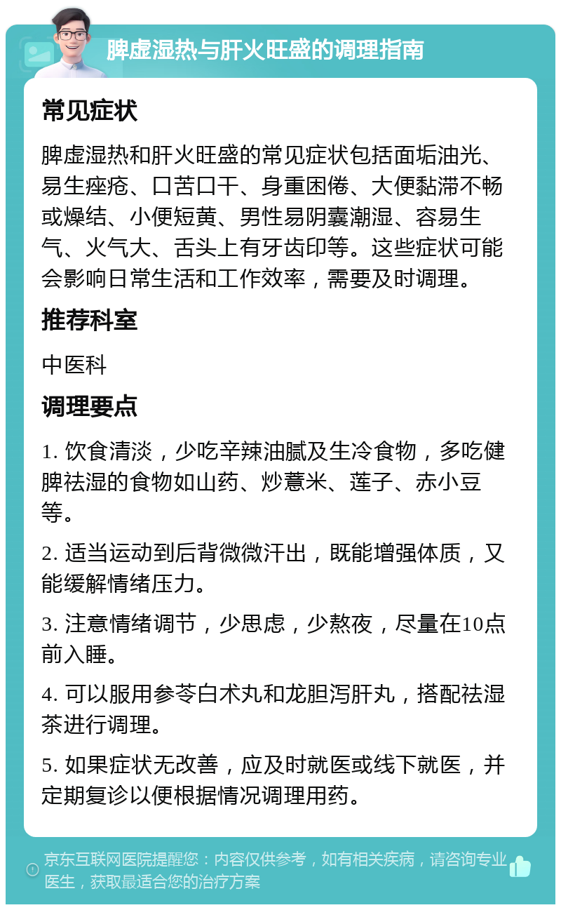 脾虚湿热与肝火旺盛的调理指南 常见症状 脾虚湿热和肝火旺盛的常见症状包括面垢油光、易生痤疮、口苦口干、身重困倦、大便黏滞不畅或燥结、小便短黄、男性易阴囊潮湿、容易生气、火气大、舌头上有牙齿印等。这些症状可能会影响日常生活和工作效率，需要及时调理。 推荐科室 中医科 调理要点 1. 饮食清淡，少吃辛辣油腻及生冷食物，多吃健脾祛湿的食物如山药、炒薏米、莲子、赤小豆等。 2. 适当运动到后背微微汗出，既能增强体质，又能缓解情绪压力。 3. 注意情绪调节，少思虑，少熬夜，尽量在10点前入睡。 4. 可以服用参苓白术丸和龙胆泻肝丸，搭配祛湿茶进行调理。 5. 如果症状无改善，应及时就医或线下就医，并定期复诊以便根据情况调理用药。