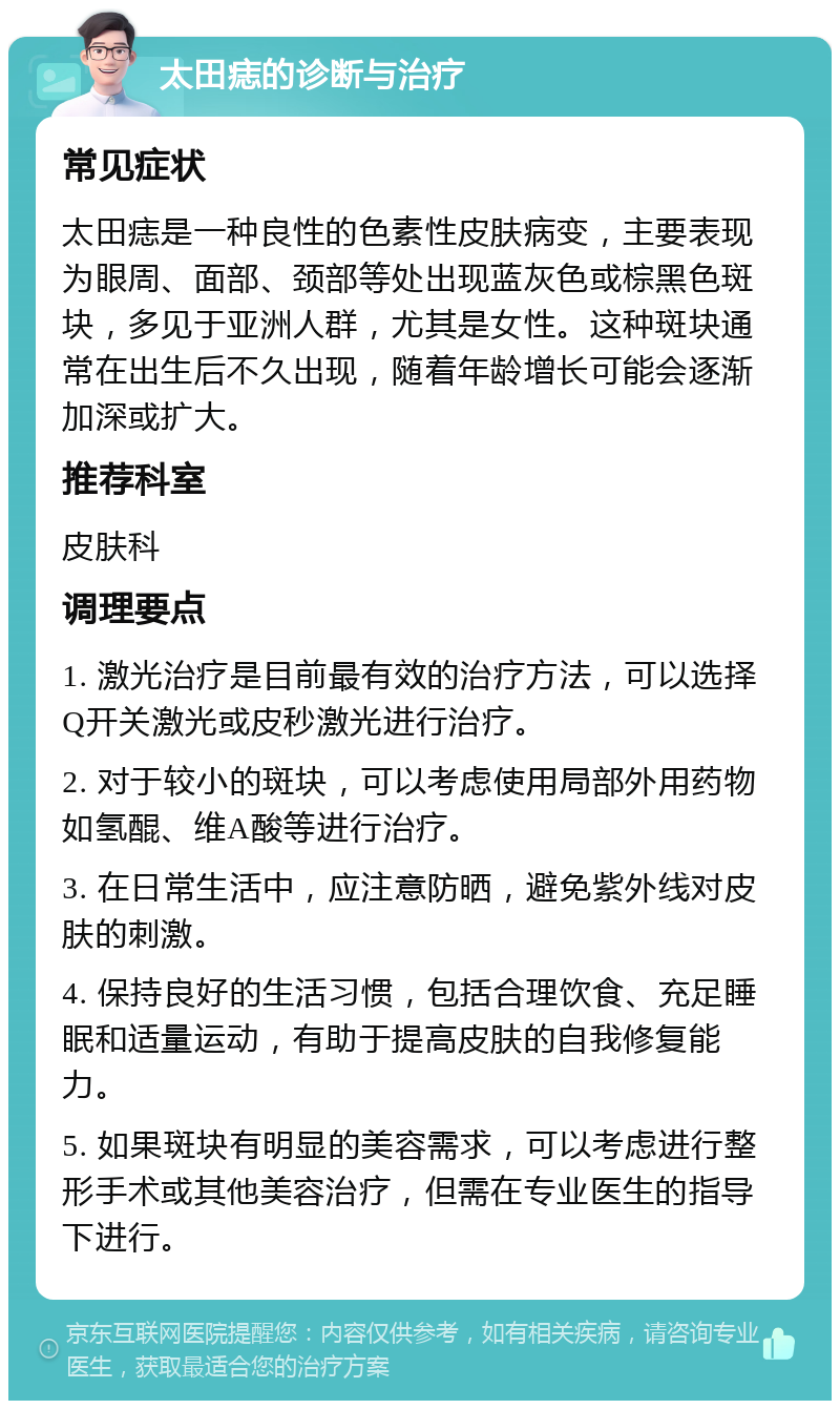 太田痣的诊断与治疗 常见症状 太田痣是一种良性的色素性皮肤病变，主要表现为眼周、面部、颈部等处出现蓝灰色或棕黑色斑块，多见于亚洲人群，尤其是女性。这种斑块通常在出生后不久出现，随着年龄增长可能会逐渐加深或扩大。 推荐科室 皮肤科 调理要点 1. 激光治疗是目前最有效的治疗方法，可以选择Q开关激光或皮秒激光进行治疗。 2. 对于较小的斑块，可以考虑使用局部外用药物如氢醌、维A酸等进行治疗。 3. 在日常生活中，应注意防晒，避免紫外线对皮肤的刺激。 4. 保持良好的生活习惯，包括合理饮食、充足睡眠和适量运动，有助于提高皮肤的自我修复能力。 5. 如果斑块有明显的美容需求，可以考虑进行整形手术或其他美容治疗，但需在专业医生的指导下进行。