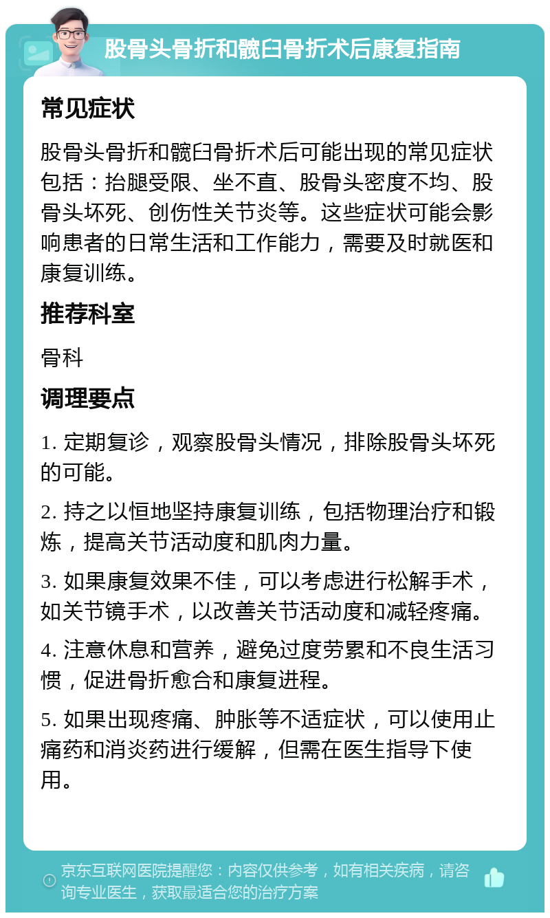 股骨头骨折和髋臼骨折术后康复指南 常见症状 股骨头骨折和髋臼骨折术后可能出现的常见症状包括：抬腿受限、坐不直、股骨头密度不均、股骨头坏死、创伤性关节炎等。这些症状可能会影响患者的日常生活和工作能力，需要及时就医和康复训练。 推荐科室 骨科 调理要点 1. 定期复诊，观察股骨头情况，排除股骨头坏死的可能。 2. 持之以恒地坚持康复训练，包括物理治疗和锻炼，提高关节活动度和肌肉力量。 3. 如果康复效果不佳，可以考虑进行松解手术，如关节镜手术，以改善关节活动度和减轻疼痛。 4. 注意休息和营养，避免过度劳累和不良生活习惯，促进骨折愈合和康复进程。 5. 如果出现疼痛、肿胀等不适症状，可以使用止痛药和消炎药进行缓解，但需在医生指导下使用。