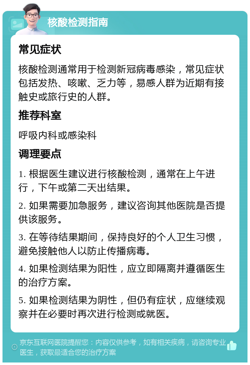 核酸检测指南 常见症状 核酸检测通常用于检测新冠病毒感染，常见症状包括发热、咳嗽、乏力等，易感人群为近期有接触史或旅行史的人群。 推荐科室 呼吸内科或感染科 调理要点 1. 根据医生建议进行核酸检测，通常在上午进行，下午或第二天出结果。 2. 如果需要加急服务，建议咨询其他医院是否提供该服务。 3. 在等待结果期间，保持良好的个人卫生习惯，避免接触他人以防止传播病毒。 4. 如果检测结果为阳性，应立即隔离并遵循医生的治疗方案。 5. 如果检测结果为阴性，但仍有症状，应继续观察并在必要时再次进行检测或就医。