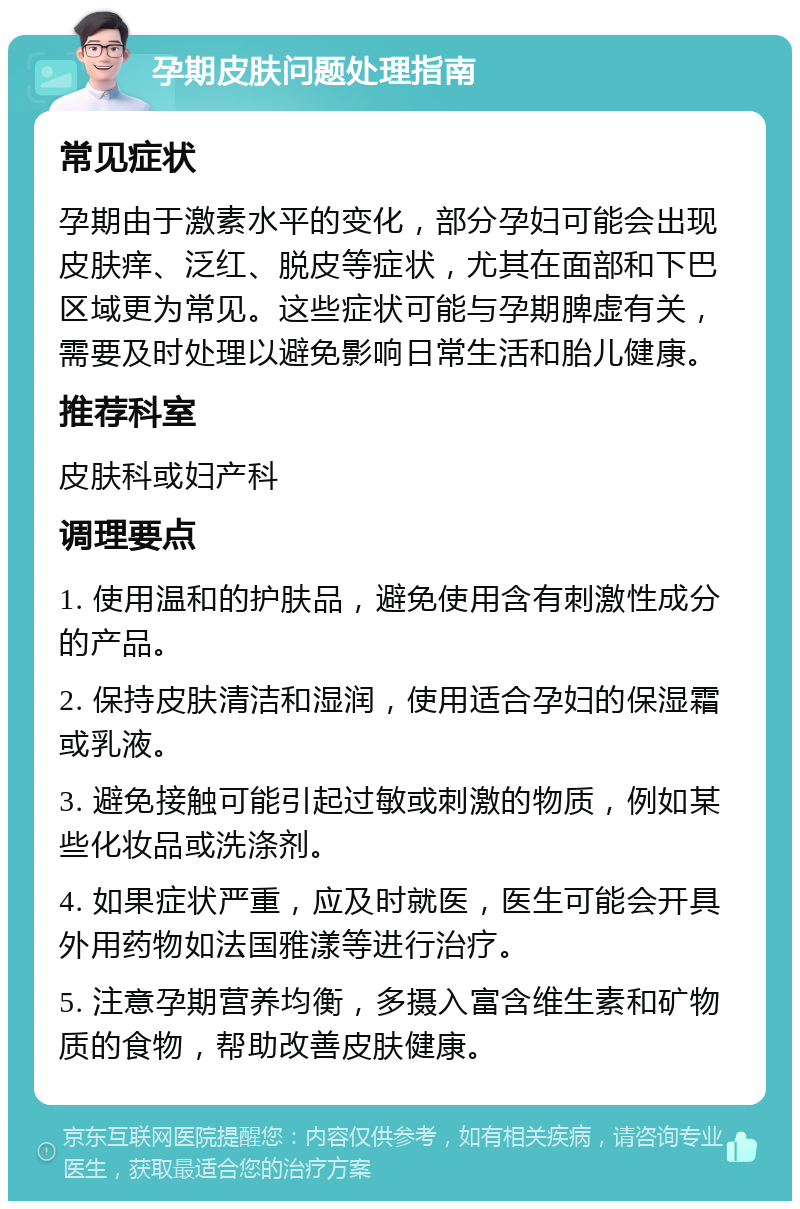 孕期皮肤问题处理指南 常见症状 孕期由于激素水平的变化，部分孕妇可能会出现皮肤痒、泛红、脱皮等症状，尤其在面部和下巴区域更为常见。这些症状可能与孕期脾虚有关，需要及时处理以避免影响日常生活和胎儿健康。 推荐科室 皮肤科或妇产科 调理要点 1. 使用温和的护肤品，避免使用含有刺激性成分的产品。 2. 保持皮肤清洁和湿润，使用适合孕妇的保湿霜或乳液。 3. 避免接触可能引起过敏或刺激的物质，例如某些化妆品或洗涤剂。 4. 如果症状严重，应及时就医，医生可能会开具外用药物如法国雅漾等进行治疗。 5. 注意孕期营养均衡，多摄入富含维生素和矿物质的食物，帮助改善皮肤健康。