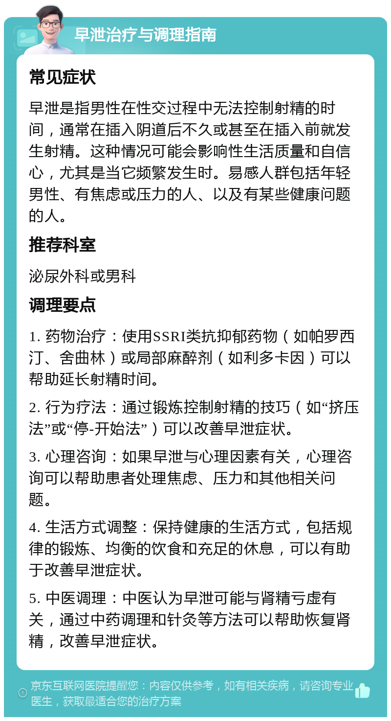 早泄治疗与调理指南 常见症状 早泄是指男性在性交过程中无法控制射精的时间，通常在插入阴道后不久或甚至在插入前就发生射精。这种情况可能会影响性生活质量和自信心，尤其是当它频繁发生时。易感人群包括年轻男性、有焦虑或压力的人、以及有某些健康问题的人。 推荐科室 泌尿外科或男科 调理要点 1. 药物治疗：使用SSRI类抗抑郁药物（如帕罗西汀、舍曲林）或局部麻醉剂（如利多卡因）可以帮助延长射精时间。 2. 行为疗法：通过锻炼控制射精的技巧（如“挤压法”或“停-开始法”）可以改善早泄症状。 3. 心理咨询：如果早泄与心理因素有关，心理咨询可以帮助患者处理焦虑、压力和其他相关问题。 4. 生活方式调整：保持健康的生活方式，包括规律的锻炼、均衡的饮食和充足的休息，可以有助于改善早泄症状。 5. 中医调理：中医认为早泄可能与肾精亏虚有关，通过中药调理和针灸等方法可以帮助恢复肾精，改善早泄症状。