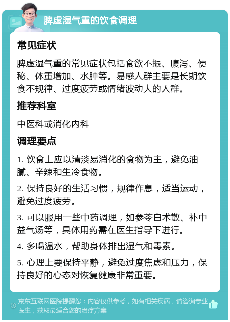 脾虚湿气重的饮食调理 常见症状 脾虚湿气重的常见症状包括食欲不振、腹泻、便秘、体重增加、水肿等。易感人群主要是长期饮食不规律、过度疲劳或情绪波动大的人群。 推荐科室 中医科或消化内科 调理要点 1. 饮食上应以清淡易消化的食物为主，避免油腻、辛辣和生冷食物。 2. 保持良好的生活习惯，规律作息，适当运动，避免过度疲劳。 3. 可以服用一些中药调理，如参苓白术散、补中益气汤等，具体用药需在医生指导下进行。 4. 多喝温水，帮助身体排出湿气和毒素。 5. 心理上要保持平静，避免过度焦虑和压力，保持良好的心态对恢复健康非常重要。