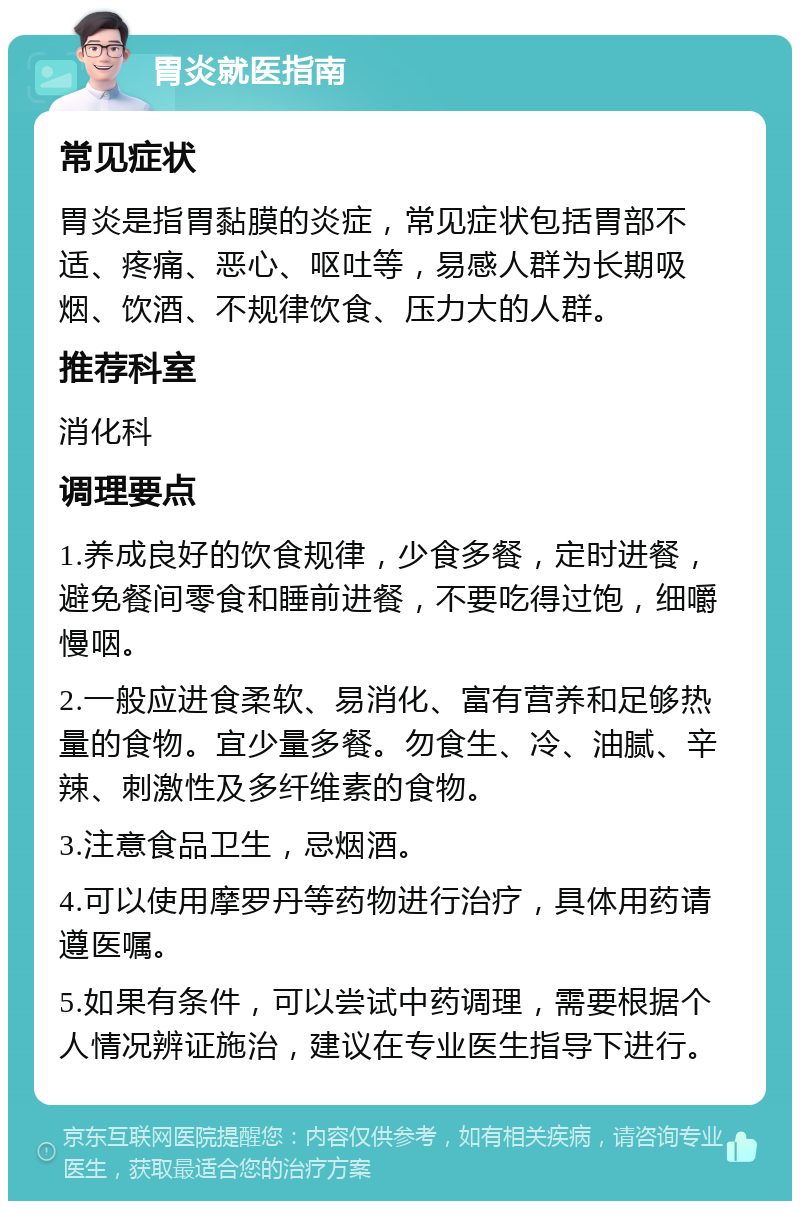 胃炎就医指南 常见症状 胃炎是指胃黏膜的炎症，常见症状包括胃部不适、疼痛、恶心、呕吐等，易感人群为长期吸烟、饮酒、不规律饮食、压力大的人群。 推荐科室 消化科 调理要点 1.养成良好的饮食规律，少食多餐，定时进餐，避免餐间零食和睡前进餐，不要吃得过饱，细嚼慢咽。 2.一般应进食柔软、易消化、富有营养和足够热量的食物。宜少量多餐。勿食生、冷、油腻、辛辣、刺激性及多纤维素的食物。 3.注意食品卫生，忌烟酒。 4.可以使用摩罗丹等药物进行治疗，具体用药请遵医嘱。 5.如果有条件，可以尝试中药调理，需要根据个人情况辨证施治，建议在专业医生指导下进行。