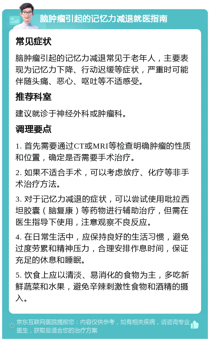 脑肿瘤引起的记忆力减退就医指南 常见症状 脑肿瘤引起的记忆力减退常见于老年人，主要表现为记忆力下降、行动迟缓等症状，严重时可能伴随头痛、恶心、呕吐等不适感受。 推荐科室 建议就诊于神经外科或肿瘤科。 调理要点 1. 首先需要通过CT或MRI等检查明确肿瘤的性质和位置，确定是否需要手术治疗。 2. 如果不适合手术，可以考虑放疗、化疗等非手术治疗方法。 3. 对于记忆力减退的症状，可以尝试使用吡拉西坦胶囊（脑复康）等药物进行辅助治疗，但需在医生指导下使用，注意观察不良反应。 4. 在日常生活中，应保持良好的生活习惯，避免过度劳累和精神压力，合理安排作息时间，保证充足的休息和睡眠。 5. 饮食上应以清淡、易消化的食物为主，多吃新鲜蔬菜和水果，避免辛辣刺激性食物和酒精的摄入。