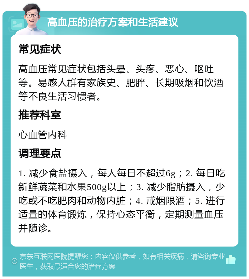 高血压的治疗方案和生活建议 常见症状 高血压常见症状包括头晕、头疼、恶心、呕吐等。易感人群有家族史、肥胖、长期吸烟和饮酒等不良生活习惯者。 推荐科室 心血管内科 调理要点 1. 减少食盐摄入，每人每日不超过6g；2. 每日吃新鲜蔬菜和水果500g以上；3. 减少脂肪摄入，少吃或不吃肥肉和动物内脏；4. 戒烟限酒；5. 进行适量的体育锻炼，保持心态平衡，定期测量血压并随诊。