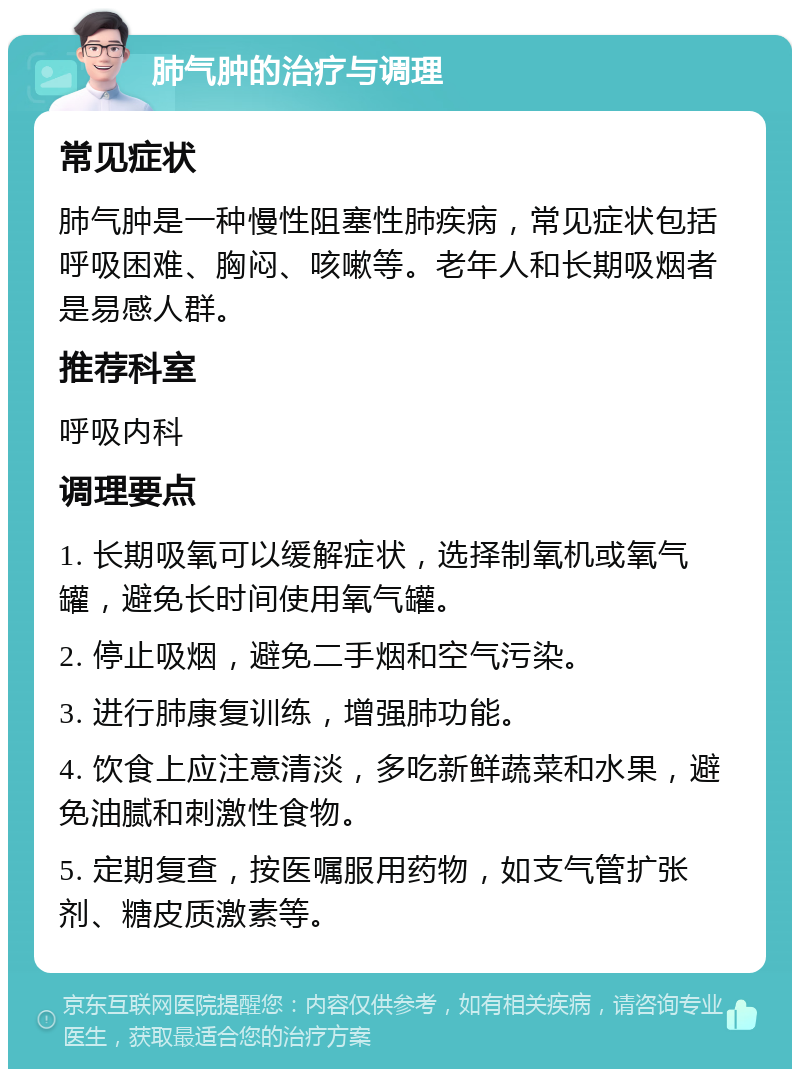 肺气肿的治疗与调理 常见症状 肺气肿是一种慢性阻塞性肺疾病，常见症状包括呼吸困难、胸闷、咳嗽等。老年人和长期吸烟者是易感人群。 推荐科室 呼吸内科 调理要点 1. 长期吸氧可以缓解症状，选择制氧机或氧气罐，避免长时间使用氧气罐。 2. 停止吸烟，避免二手烟和空气污染。 3. 进行肺康复训练，增强肺功能。 4. 饮食上应注意清淡，多吃新鲜蔬菜和水果，避免油腻和刺激性食物。 5. 定期复查，按医嘱服用药物，如支气管扩张剂、糖皮质激素等。