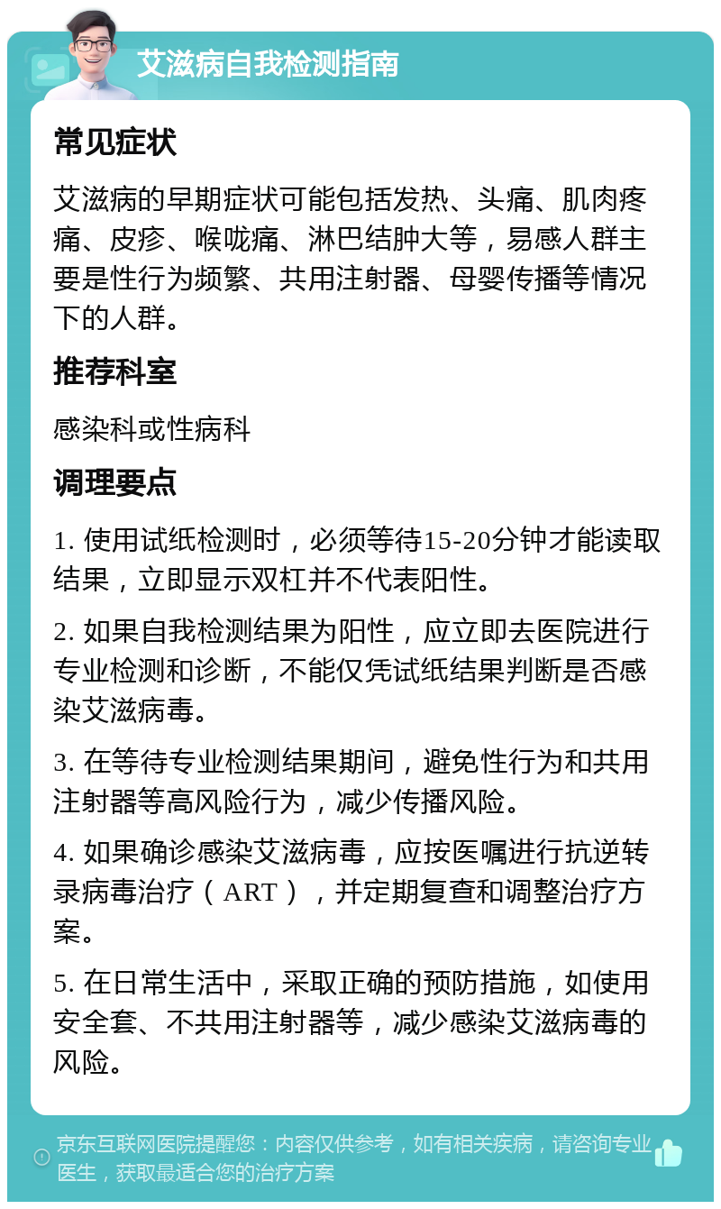 艾滋病自我检测指南 常见症状 艾滋病的早期症状可能包括发热、头痛、肌肉疼痛、皮疹、喉咙痛、淋巴结肿大等，易感人群主要是性行为频繁、共用注射器、母婴传播等情况下的人群。 推荐科室 感染科或性病科 调理要点 1. 使用试纸检测时，必须等待15-20分钟才能读取结果，立即显示双杠并不代表阳性。 2. 如果自我检测结果为阳性，应立即去医院进行专业检测和诊断，不能仅凭试纸结果判断是否感染艾滋病毒。 3. 在等待专业检测结果期间，避免性行为和共用注射器等高风险行为，减少传播风险。 4. 如果确诊感染艾滋病毒，应按医嘱进行抗逆转录病毒治疗（ART），并定期复查和调整治疗方案。 5. 在日常生活中，采取正确的预防措施，如使用安全套、不共用注射器等，减少感染艾滋病毒的风险。