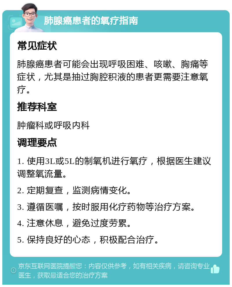 肺腺癌患者的氧疗指南 常见症状 肺腺癌患者可能会出现呼吸困难、咳嗽、胸痛等症状，尤其是抽过胸腔积液的患者更需要注意氧疗。 推荐科室 肿瘤科或呼吸内科 调理要点 1. 使用3L或5L的制氧机进行氧疗，根据医生建议调整氧流量。 2. 定期复查，监测病情变化。 3. 遵循医嘱，按时服用化疗药物等治疗方案。 4. 注意休息，避免过度劳累。 5. 保持良好的心态，积极配合治疗。