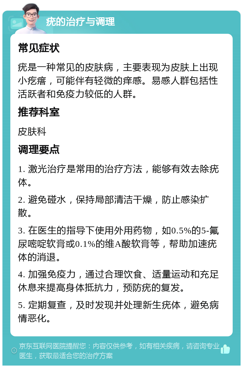 疣的治疗与调理 常见症状 疣是一种常见的皮肤病，主要表现为皮肤上出现小疙瘩，可能伴有轻微的痒感。易感人群包括性活跃者和免疫力较低的人群。 推荐科室 皮肤科 调理要点 1. 激光治疗是常用的治疗方法，能够有效去除疣体。 2. 避免碰水，保持局部清洁干燥，防止感染扩散。 3. 在医生的指导下使用外用药物，如0.5%的5-氟尿嘧啶软膏或0.1%的维A酸软膏等，帮助加速疣体的消退。 4. 加强免疫力，通过合理饮食、适量运动和充足休息来提高身体抵抗力，预防疣的复发。 5. 定期复查，及时发现并处理新生疣体，避免病情恶化。