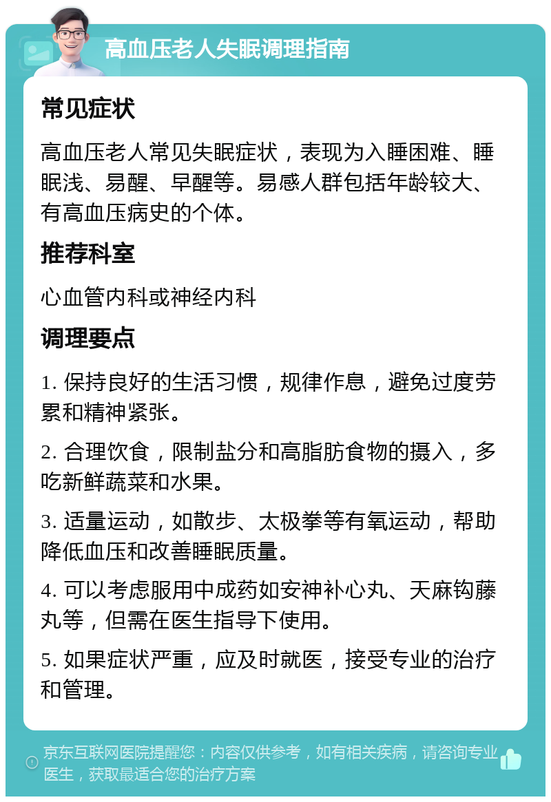 高血压老人失眠调理指南 常见症状 高血压老人常见失眠症状，表现为入睡困难、睡眠浅、易醒、早醒等。易感人群包括年龄较大、有高血压病史的个体。 推荐科室 心血管内科或神经内科 调理要点 1. 保持良好的生活习惯，规律作息，避免过度劳累和精神紧张。 2. 合理饮食，限制盐分和高脂肪食物的摄入，多吃新鲜蔬菜和水果。 3. 适量运动，如散步、太极拳等有氧运动，帮助降低血压和改善睡眠质量。 4. 可以考虑服用中成药如安神补心丸、天麻钩藤丸等，但需在医生指导下使用。 5. 如果症状严重，应及时就医，接受专业的治疗和管理。