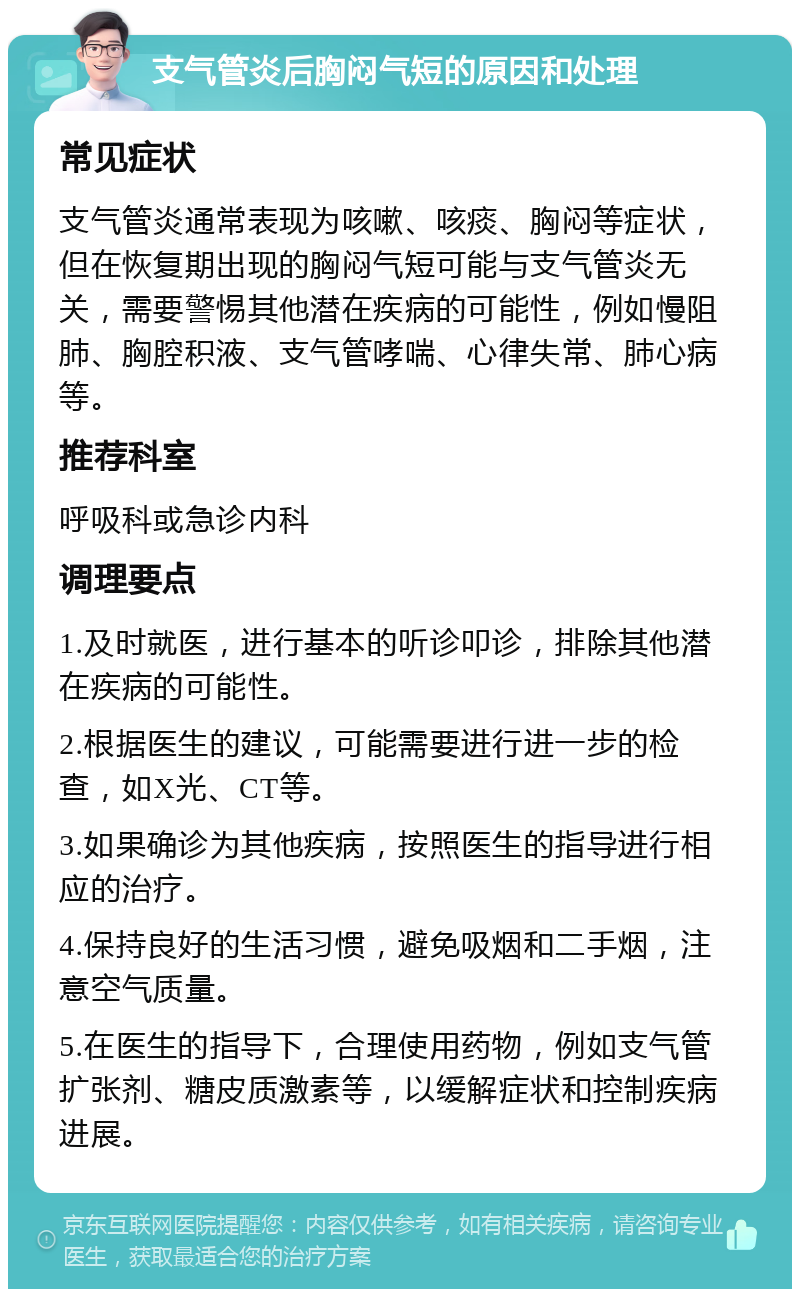 支气管炎后胸闷气短的原因和处理 常见症状 支气管炎通常表现为咳嗽、咳痰、胸闷等症状，但在恢复期出现的胸闷气短可能与支气管炎无关，需要警惕其他潜在疾病的可能性，例如慢阻肺、胸腔积液、支气管哮喘、心律失常、肺心病等。 推荐科室 呼吸科或急诊内科 调理要点 1.及时就医，进行基本的听诊叩诊，排除其他潜在疾病的可能性。 2.根据医生的建议，可能需要进行进一步的检查，如X光、CT等。 3.如果确诊为其他疾病，按照医生的指导进行相应的治疗。 4.保持良好的生活习惯，避免吸烟和二手烟，注意空气质量。 5.在医生的指导下，合理使用药物，例如支气管扩张剂、糖皮质激素等，以缓解症状和控制疾病进展。