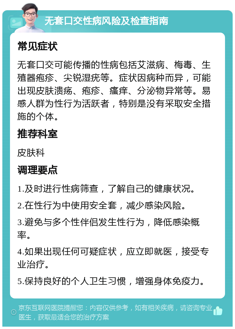 无套口交性病风险及检查指南 常见症状 无套口交可能传播的性病包括艾滋病、梅毒、生殖器疱疹、尖锐湿疣等。症状因病种而异，可能出现皮肤溃疡、疱疹、瘙痒、分泌物异常等。易感人群为性行为活跃者，特别是没有采取安全措施的个体。 推荐科室 皮肤科 调理要点 1.及时进行性病筛查，了解自己的健康状况。 2.在性行为中使用安全套，减少感染风险。 3.避免与多个性伴侣发生性行为，降低感染概率。 4.如果出现任何可疑症状，应立即就医，接受专业治疗。 5.保持良好的个人卫生习惯，增强身体免疫力。