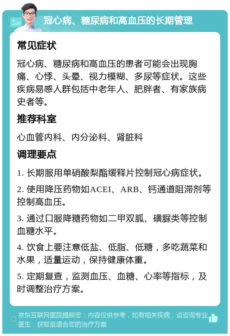 冠心病、糖尿病和高血压的长期管理 常见症状 冠心病、糖尿病和高血压的患者可能会出现胸痛、心悸、头晕、视力模糊、多尿等症状。这些疾病易感人群包括中老年人、肥胖者、有家族病史者等。 推荐科室 心血管内科、内分泌科、肾脏科 调理要点 1. 长期服用单硝酸梨酯缓释片控制冠心病症状。 2. 使用降压药物如ACEI、ARB、钙通道阻滞剂等控制高血压。 3. 通过口服降糖药物如二甲双胍、磺脲类等控制血糖水平。 4. 饮食上要注意低盐、低脂、低糖，多吃蔬菜和水果，适量运动，保持健康体重。 5. 定期复查，监测血压、血糖、心率等指标，及时调整治疗方案。