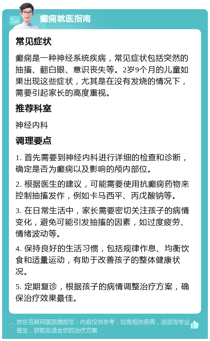 癫痫就医指南 常见症状 癫痫是一种神经系统疾病，常见症状包括突然的抽搐、翻白眼、意识丧失等。2岁9个月的儿童如果出现这些症状，尤其是在没有发烧的情况下，需要引起家长的高度重视。 推荐科室 神经内科 调理要点 1. 首先需要到神经内科进行详细的检查和诊断，确定是否为癫痫以及影响的颅内部位。 2. 根据医生的建议，可能需要使用抗癫痫药物来控制抽搐发作，例如卡马西平、丙戊酸钠等。 3. 在日常生活中，家长需要密切关注孩子的病情变化，避免可能引发抽搐的因素，如过度疲劳、情绪波动等。 4. 保持良好的生活习惯，包括规律作息、均衡饮食和适量运动，有助于改善孩子的整体健康状况。 5. 定期复诊，根据孩子的病情调整治疗方案，确保治疗效果最佳。