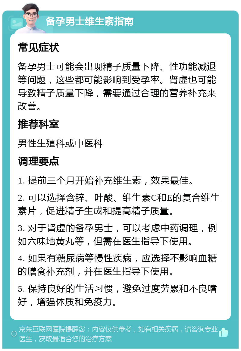 备孕男士维生素指南 常见症状 备孕男士可能会出现精子质量下降、性功能减退等问题，这些都可能影响到受孕率。肾虚也可能导致精子质量下降，需要通过合理的营养补充来改善。 推荐科室 男性生殖科或中医科 调理要点 1. 提前三个月开始补充维生素，效果最佳。 2. 可以选择含锌、叶酸、维生素C和E的复合维生素片，促进精子生成和提高精子质量。 3. 对于肾虚的备孕男士，可以考虑中药调理，例如六味地黄丸等，但需在医生指导下使用。 4. 如果有糖尿病等慢性疾病，应选择不影响血糖的膳食补充剂，并在医生指导下使用。 5. 保持良好的生活习惯，避免过度劳累和不良嗜好，增强体质和免疫力。