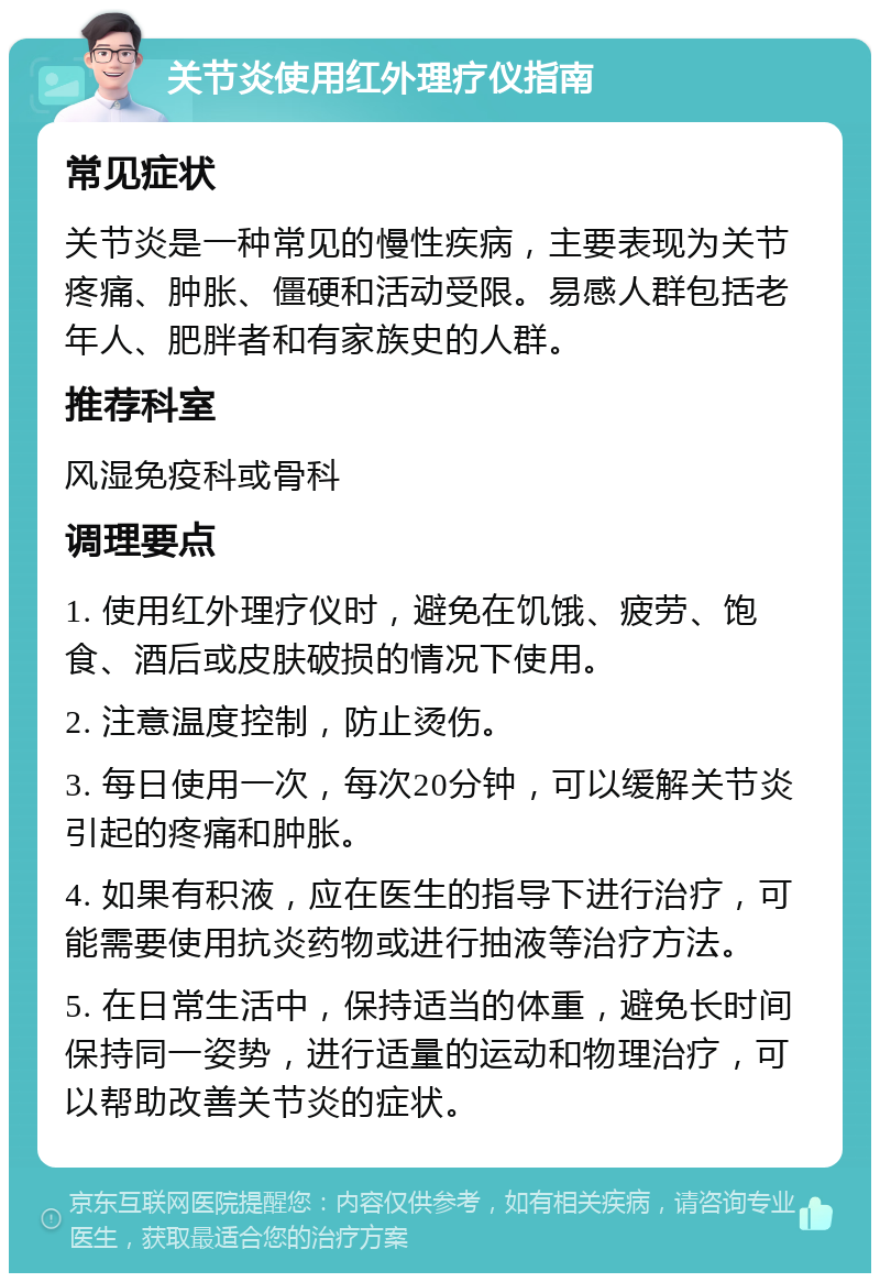 关节炎使用红外理疗仪指南 常见症状 关节炎是一种常见的慢性疾病，主要表现为关节疼痛、肿胀、僵硬和活动受限。易感人群包括老年人、肥胖者和有家族史的人群。 推荐科室 风湿免疫科或骨科 调理要点 1. 使用红外理疗仪时，避免在饥饿、疲劳、饱食、酒后或皮肤破损的情况下使用。 2. 注意温度控制，防止烫伤。 3. 每日使用一次，每次20分钟，可以缓解关节炎引起的疼痛和肿胀。 4. 如果有积液，应在医生的指导下进行治疗，可能需要使用抗炎药物或进行抽液等治疗方法。 5. 在日常生活中，保持适当的体重，避免长时间保持同一姿势，进行适量的运动和物理治疗，可以帮助改善关节炎的症状。