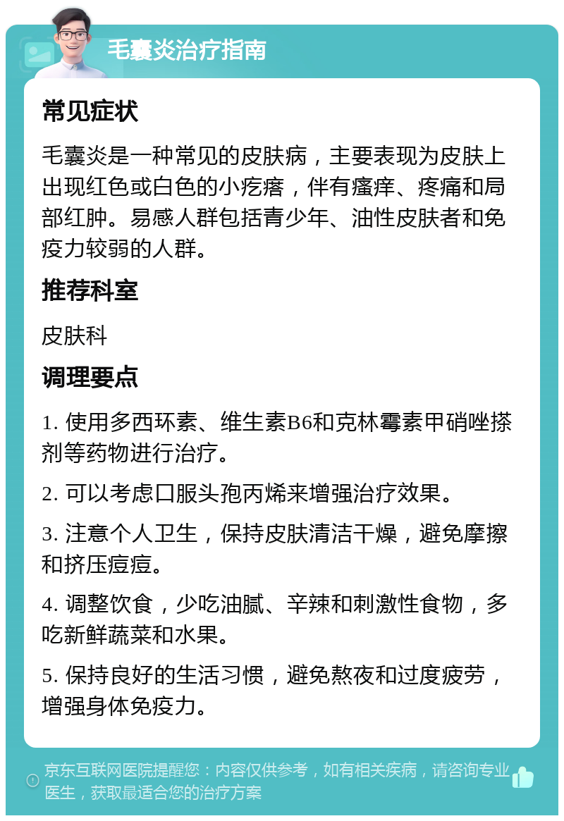 毛囊炎治疗指南 常见症状 毛囊炎是一种常见的皮肤病，主要表现为皮肤上出现红色或白色的小疙瘩，伴有瘙痒、疼痛和局部红肿。易感人群包括青少年、油性皮肤者和免疫力较弱的人群。 推荐科室 皮肤科 调理要点 1. 使用多西环素、维生素B6和克林霉素甲硝唑搽剂等药物进行治疗。 2. 可以考虑口服头孢丙烯来增强治疗效果。 3. 注意个人卫生，保持皮肤清洁干燥，避免摩擦和挤压痘痘。 4. 调整饮食，少吃油腻、辛辣和刺激性食物，多吃新鲜蔬菜和水果。 5. 保持良好的生活习惯，避免熬夜和过度疲劳，增强身体免疫力。