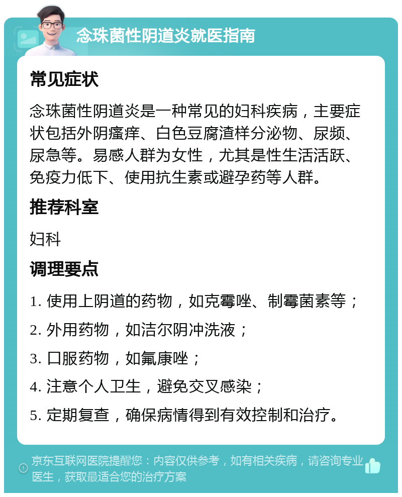 念珠菌性阴道炎就医指南 常见症状 念珠菌性阴道炎是一种常见的妇科疾病，主要症状包括外阴瘙痒、白色豆腐渣样分泌物、尿频、尿急等。易感人群为女性，尤其是性生活活跃、免疫力低下、使用抗生素或避孕药等人群。 推荐科室 妇科 调理要点 1. 使用上阴道的药物，如克霉唑、制霉菌素等； 2. 外用药物，如洁尔阴冲洗液； 3. 口服药物，如氟康唑； 4. 注意个人卫生，避免交叉感染； 5. 定期复查，确保病情得到有效控制和治疗。