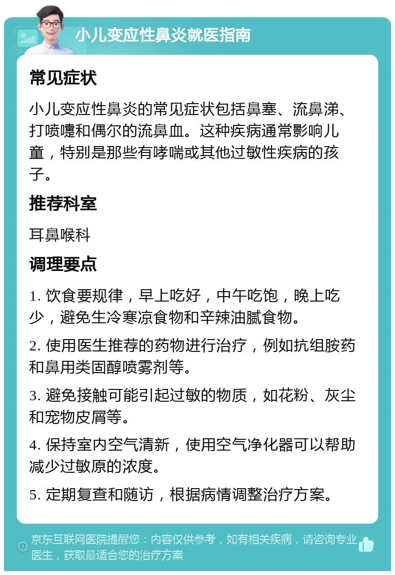 小儿变应性鼻炎就医指南 常见症状 小儿变应性鼻炎的常见症状包括鼻塞、流鼻涕、打喷嚏和偶尔的流鼻血。这种疾病通常影响儿童，特别是那些有哮喘或其他过敏性疾病的孩子。 推荐科室 耳鼻喉科 调理要点 1. 饮食要规律，早上吃好，中午吃饱，晚上吃少，避免生冷寒凉食物和辛辣油腻食物。 2. 使用医生推荐的药物进行治疗，例如抗组胺药和鼻用类固醇喷雾剂等。 3. 避免接触可能引起过敏的物质，如花粉、灰尘和宠物皮屑等。 4. 保持室内空气清新，使用空气净化器可以帮助减少过敏原的浓度。 5. 定期复查和随访，根据病情调整治疗方案。