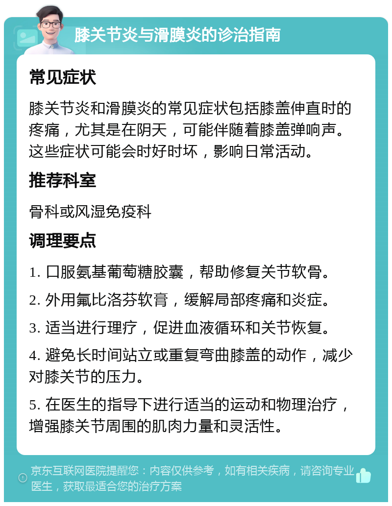 膝关节炎与滑膜炎的诊治指南 常见症状 膝关节炎和滑膜炎的常见症状包括膝盖伸直时的疼痛，尤其是在阴天，可能伴随着膝盖弹响声。这些症状可能会时好时坏，影响日常活动。 推荐科室 骨科或风湿免疫科 调理要点 1. 口服氨基葡萄糖胶囊，帮助修复关节软骨。 2. 外用氟比洛芬软膏，缓解局部疼痛和炎症。 3. 适当进行理疗，促进血液循环和关节恢复。 4. 避免长时间站立或重复弯曲膝盖的动作，减少对膝关节的压力。 5. 在医生的指导下进行适当的运动和物理治疗，增强膝关节周围的肌肉力量和灵活性。