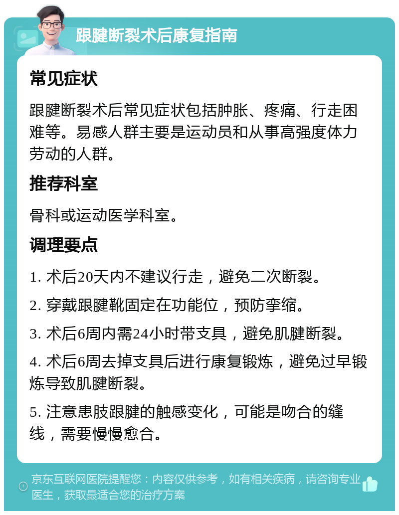 跟腱断裂术后康复指南 常见症状 跟腱断裂术后常见症状包括肿胀、疼痛、行走困难等。易感人群主要是运动员和从事高强度体力劳动的人群。 推荐科室 骨科或运动医学科室。 调理要点 1. 术后20天内不建议行走，避免二次断裂。 2. 穿戴跟腱靴固定在功能位，预防挛缩。 3. 术后6周内需24小时带支具，避免肌腱断裂。 4. 术后6周去掉支具后进行康复锻炼，避免过早锻炼导致肌腱断裂。 5. 注意患肢跟腱的触感变化，可能是吻合的缝线，需要慢慢愈合。