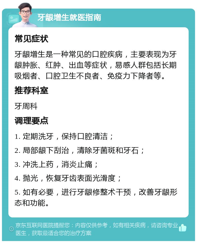 牙龈增生就医指南 常见症状 牙龈增生是一种常见的口腔疾病，主要表现为牙龈肿胀、红肿、出血等症状，易感人群包括长期吸烟者、口腔卫生不良者、免疫力下降者等。 推荐科室 牙周科 调理要点 1. 定期洗牙，保持口腔清洁； 2. 局部龈下刮治，清除牙菌斑和牙石； 3. 冲洗上药，消炎止痛； 4. 抛光，恢复牙齿表面光滑度； 5. 如有必要，进行牙龈修整术干预，改善牙龈形态和功能。