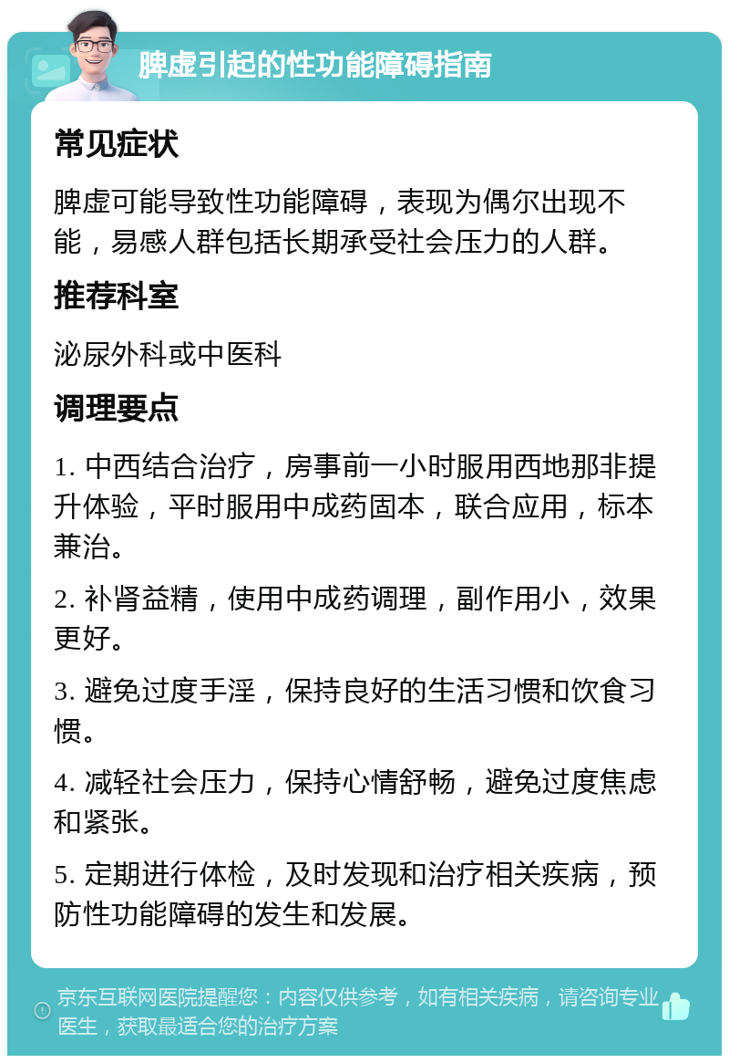 脾虚引起的性功能障碍指南 常见症状 脾虚可能导致性功能障碍，表现为偶尔出现不能，易感人群包括长期承受社会压力的人群。 推荐科室 泌尿外科或中医科 调理要点 1. 中西结合治疗，房事前一小时服用西地那非提升体验，平时服用中成药固本，联合应用，标本兼治。 2. 补肾益精，使用中成药调理，副作用小，效果更好。 3. 避免过度手淫，保持良好的生活习惯和饮食习惯。 4. 减轻社会压力，保持心情舒畅，避免过度焦虑和紧张。 5. 定期进行体检，及时发现和治疗相关疾病，预防性功能障碍的发生和发展。