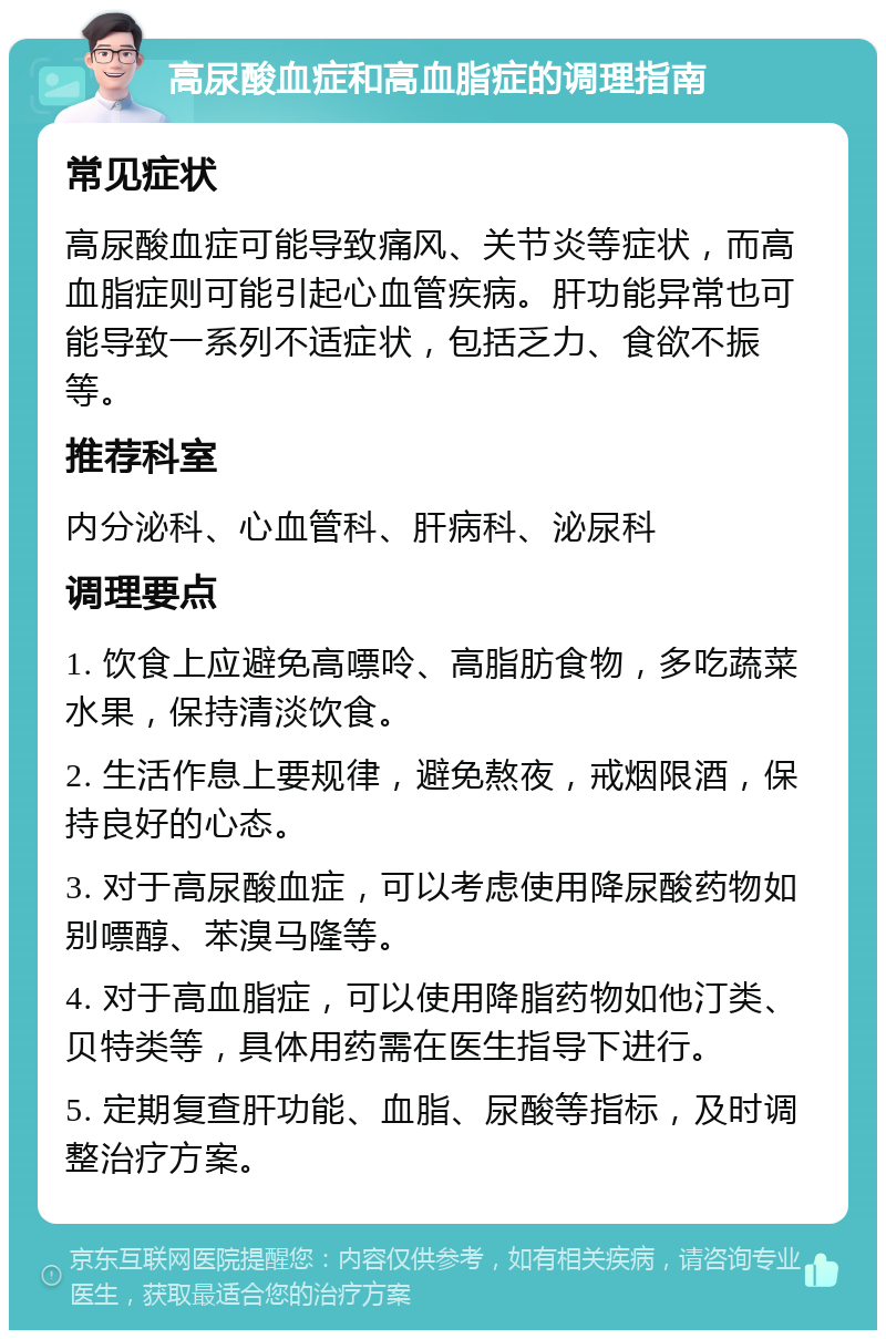 高尿酸血症和高血脂症的调理指南 常见症状 高尿酸血症可能导致痛风、关节炎等症状，而高血脂症则可能引起心血管疾病。肝功能异常也可能导致一系列不适症状，包括乏力、食欲不振等。 推荐科室 内分泌科、心血管科、肝病科、泌尿科 调理要点 1. 饮食上应避免高嘌呤、高脂肪食物，多吃蔬菜水果，保持清淡饮食。 2. 生活作息上要规律，避免熬夜，戒烟限酒，保持良好的心态。 3. 对于高尿酸血症，可以考虑使用降尿酸药物如别嘌醇、苯溴马隆等。 4. 对于高血脂症，可以使用降脂药物如他汀类、贝特类等，具体用药需在医生指导下进行。 5. 定期复查肝功能、血脂、尿酸等指标，及时调整治疗方案。