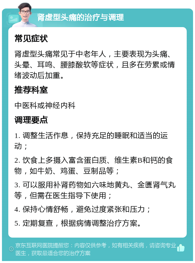 肾虚型头痛的治疗与调理 常见症状 肾虚型头痛常见于中老年人，主要表现为头痛、头晕、耳鸣、腰膝酸软等症状，且多在劳累或情绪波动后加重。 推荐科室 中医科或神经内科 调理要点 1. 调整生活作息，保持充足的睡眠和适当的运动； 2. 饮食上多摄入富含蛋白质、维生素B和钙的食物，如牛奶、鸡蛋、豆制品等； 3. 可以服用补肾药物如六味地黄丸、金匮肾气丸等，但需在医生指导下使用； 4. 保持心情舒畅，避免过度紧张和压力； 5. 定期复查，根据病情调整治疗方案。