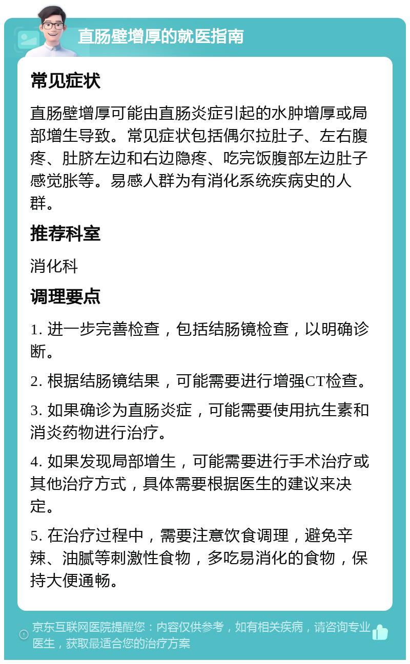 直肠壁增厚的就医指南 常见症状 直肠壁增厚可能由直肠炎症引起的水肿增厚或局部增生导致。常见症状包括偶尔拉肚子、左右腹疼、肚脐左边和右边隐疼、吃完饭腹部左边肚子感觉胀等。易感人群为有消化系统疾病史的人群。 推荐科室 消化科 调理要点 1. 进一步完善检查，包括结肠镜检查，以明确诊断。 2. 根据结肠镜结果，可能需要进行增强CT检查。 3. 如果确诊为直肠炎症，可能需要使用抗生素和消炎药物进行治疗。 4. 如果发现局部增生，可能需要进行手术治疗或其他治疗方式，具体需要根据医生的建议来决定。 5. 在治疗过程中，需要注意饮食调理，避免辛辣、油腻等刺激性食物，多吃易消化的食物，保持大便通畅。