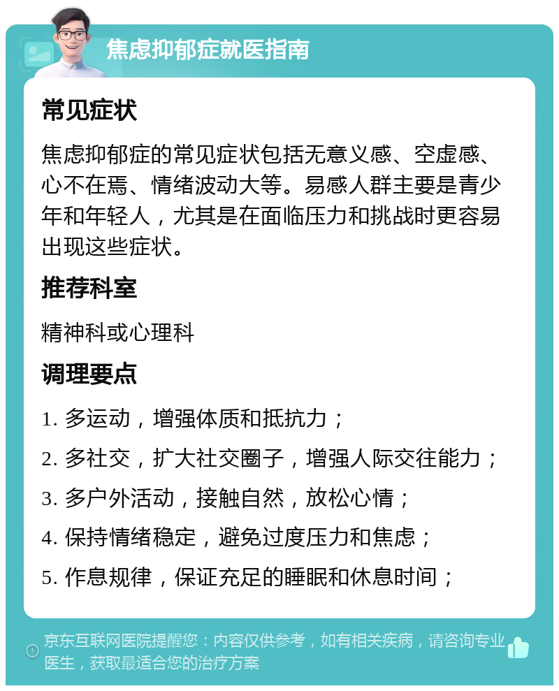 焦虑抑郁症就医指南 常见症状 焦虑抑郁症的常见症状包括无意义感、空虚感、心不在焉、情绪波动大等。易感人群主要是青少年和年轻人，尤其是在面临压力和挑战时更容易出现这些症状。 推荐科室 精神科或心理科 调理要点 1. 多运动，增强体质和抵抗力； 2. 多社交，扩大社交圈子，增强人际交往能力； 3. 多户外活动，接触自然，放松心情； 4. 保持情绪稳定，避免过度压力和焦虑； 5. 作息规律，保证充足的睡眠和休息时间；