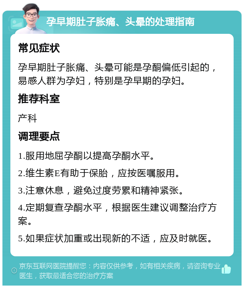 孕早期肚子胀痛、头晕的处理指南 常见症状 孕早期肚子胀痛、头晕可能是孕酮偏低引起的，易感人群为孕妇，特别是孕早期的孕妇。 推荐科室 产科 调理要点 1.服用地屈孕酮以提高孕酮水平。 2.维生素E有助于保胎，应按医嘱服用。 3.注意休息，避免过度劳累和精神紧张。 4.定期复查孕酮水平，根据医生建议调整治疗方案。 5.如果症状加重或出现新的不适，应及时就医。