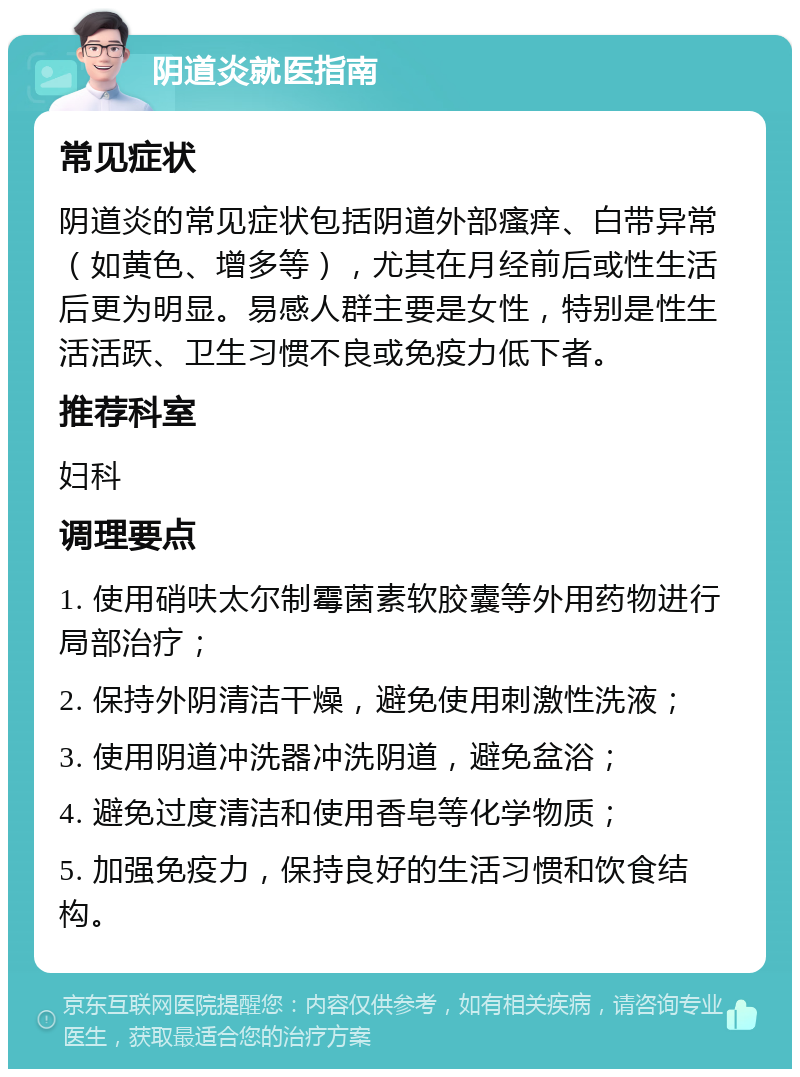 阴道炎就医指南 常见症状 阴道炎的常见症状包括阴道外部瘙痒、白带异常（如黄色、增多等），尤其在月经前后或性生活后更为明显。易感人群主要是女性，特别是性生活活跃、卫生习惯不良或免疫力低下者。 推荐科室 妇科 调理要点 1. 使用硝呋太尔制霉菌素软胶囊等外用药物进行局部治疗； 2. 保持外阴清洁干燥，避免使用刺激性洗液； 3. 使用阴道冲洗器冲洗阴道，避免盆浴； 4. 避免过度清洁和使用香皂等化学物质； 5. 加强免疫力，保持良好的生活习惯和饮食结构。