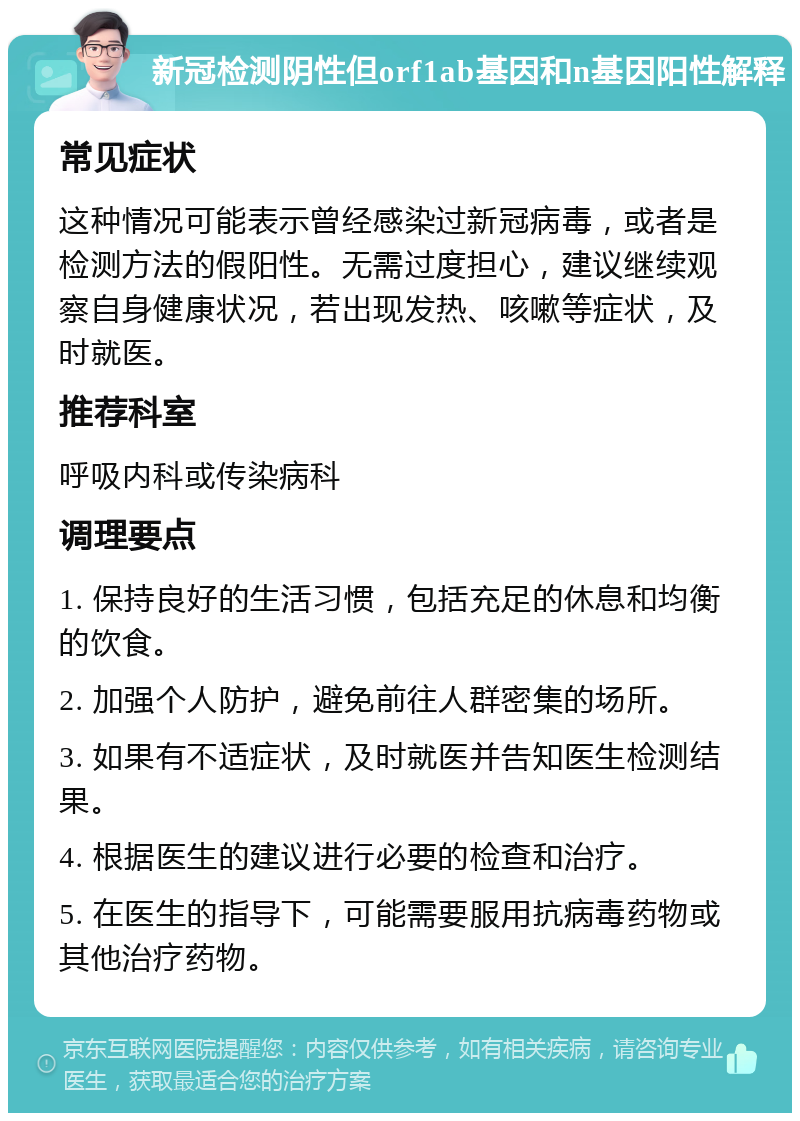 新冠检测阴性但orf1ab基因和n基因阳性解释 常见症状 这种情况可能表示曾经感染过新冠病毒，或者是检测方法的假阳性。无需过度担心，建议继续观察自身健康状况，若出现发热、咳嗽等症状，及时就医。 推荐科室 呼吸内科或传染病科 调理要点 1. 保持良好的生活习惯，包括充足的休息和均衡的饮食。 2. 加强个人防护，避免前往人群密集的场所。 3. 如果有不适症状，及时就医并告知医生检测结果。 4. 根据医生的建议进行必要的检查和治疗。 5. 在医生的指导下，可能需要服用抗病毒药物或其他治疗药物。