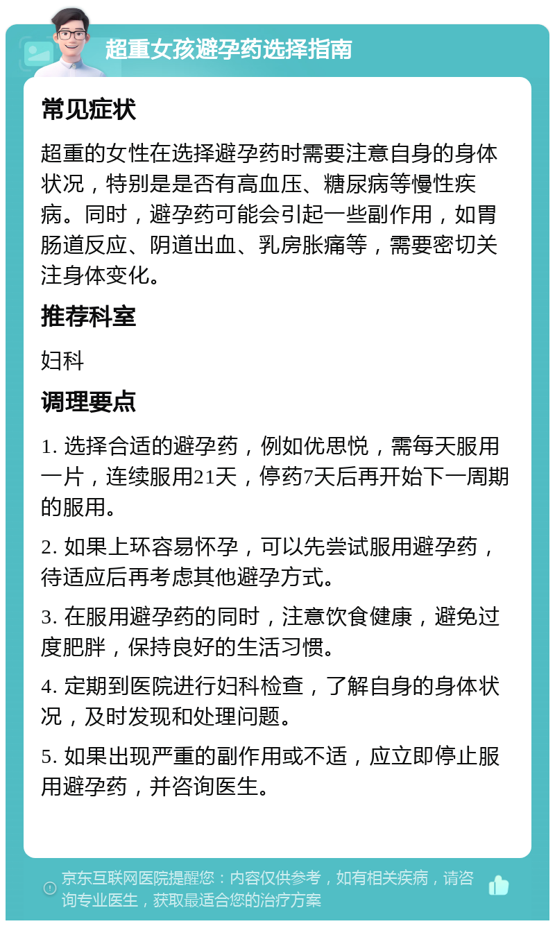 超重女孩避孕药选择指南 常见症状 超重的女性在选择避孕药时需要注意自身的身体状况，特别是是否有高血压、糖尿病等慢性疾病。同时，避孕药可能会引起一些副作用，如胃肠道反应、阴道出血、乳房胀痛等，需要密切关注身体变化。 推荐科室 妇科 调理要点 1. 选择合适的避孕药，例如优思悦，需每天服用一片，连续服用21天，停药7天后再开始下一周期的服用。 2. 如果上环容易怀孕，可以先尝试服用避孕药，待适应后再考虑其他避孕方式。 3. 在服用避孕药的同时，注意饮食健康，避免过度肥胖，保持良好的生活习惯。 4. 定期到医院进行妇科检查，了解自身的身体状况，及时发现和处理问题。 5. 如果出现严重的副作用或不适，应立即停止服用避孕药，并咨询医生。