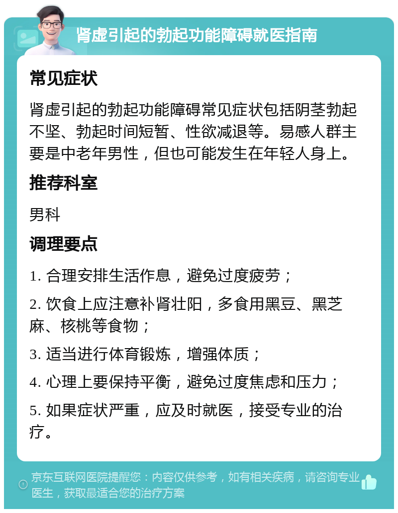 肾虚引起的勃起功能障碍就医指南 常见症状 肾虚引起的勃起功能障碍常见症状包括阴茎勃起不坚、勃起时间短暂、性欲减退等。易感人群主要是中老年男性，但也可能发生在年轻人身上。 推荐科室 男科 调理要点 1. 合理安排生活作息，避免过度疲劳； 2. 饮食上应注意补肾壮阳，多食用黑豆、黑芝麻、核桃等食物； 3. 适当进行体育锻炼，增强体质； 4. 心理上要保持平衡，避免过度焦虑和压力； 5. 如果症状严重，应及时就医，接受专业的治疗。