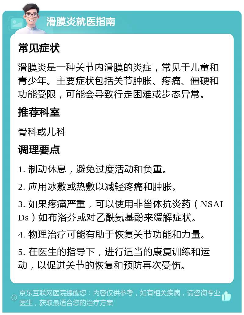 滑膜炎就医指南 常见症状 滑膜炎是一种关节内滑膜的炎症，常见于儿童和青少年。主要症状包括关节肿胀、疼痛、僵硬和功能受限，可能会导致行走困难或步态异常。 推荐科室 骨科或儿科 调理要点 1. 制动休息，避免过度活动和负重。 2. 应用冰敷或热敷以减轻疼痛和肿胀。 3. 如果疼痛严重，可以使用非甾体抗炎药（NSAIDs）如布洛芬或对乙酰氨基酚来缓解症状。 4. 物理治疗可能有助于恢复关节功能和力量。 5. 在医生的指导下，进行适当的康复训练和运动，以促进关节的恢复和预防再次受伤。