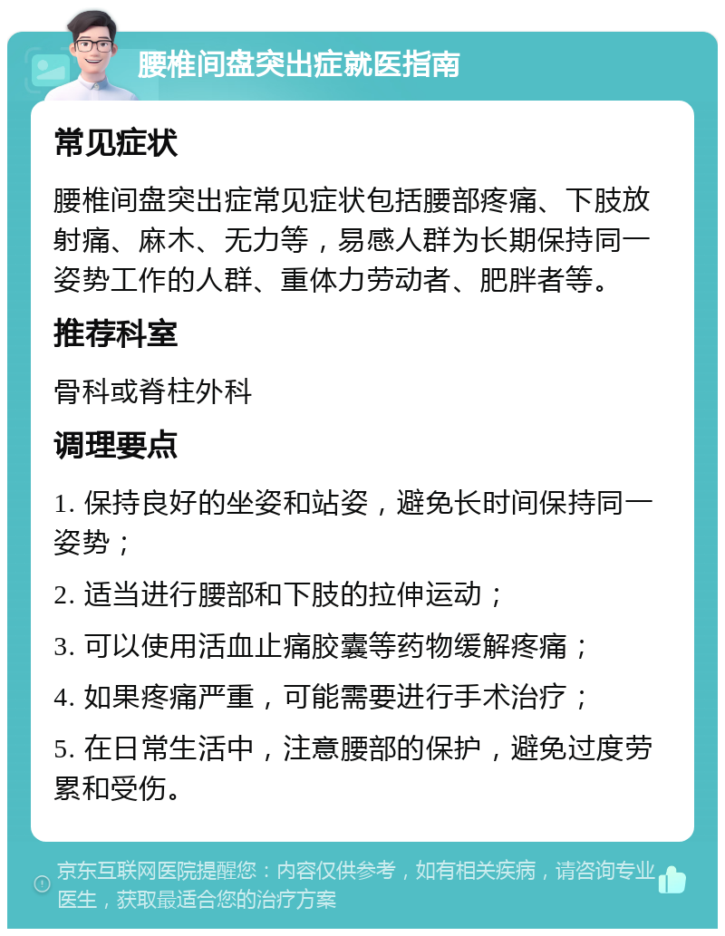 腰椎间盘突出症就医指南 常见症状 腰椎间盘突出症常见症状包括腰部疼痛、下肢放射痛、麻木、无力等，易感人群为长期保持同一姿势工作的人群、重体力劳动者、肥胖者等。 推荐科室 骨科或脊柱外科 调理要点 1. 保持良好的坐姿和站姿，避免长时间保持同一姿势； 2. 适当进行腰部和下肢的拉伸运动； 3. 可以使用活血止痛胶囊等药物缓解疼痛； 4. 如果疼痛严重，可能需要进行手术治疗； 5. 在日常生活中，注意腰部的保护，避免过度劳累和受伤。