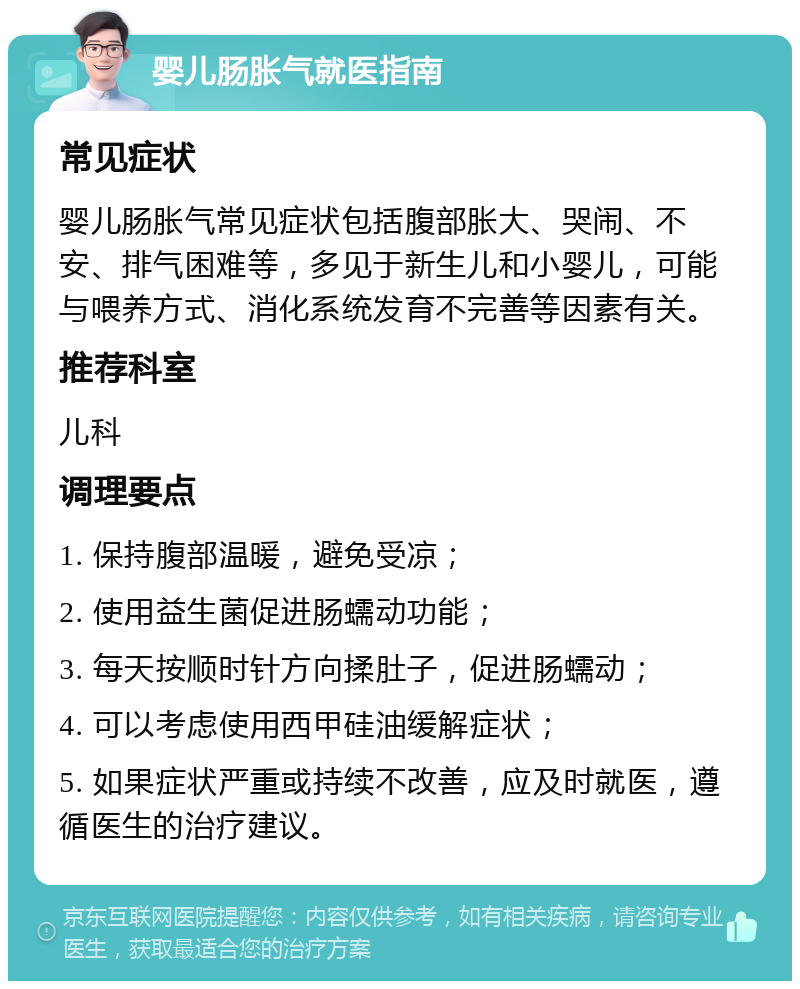 婴儿肠胀气就医指南 常见症状 婴儿肠胀气常见症状包括腹部胀大、哭闹、不安、排气困难等，多见于新生儿和小婴儿，可能与喂养方式、消化系统发育不完善等因素有关。 推荐科室 儿科 调理要点 1. 保持腹部温暖，避免受凉； 2. 使用益生菌促进肠蠕动功能； 3. 每天按顺时针方向揉肚子，促进肠蠕动； 4. 可以考虑使用西甲硅油缓解症状； 5. 如果症状严重或持续不改善，应及时就医，遵循医生的治疗建议。