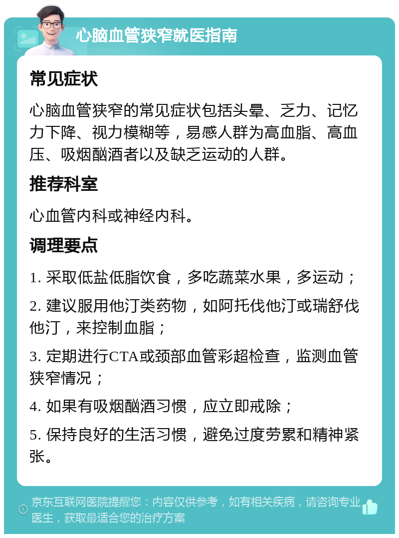 心脑血管狭窄就医指南 常见症状 心脑血管狭窄的常见症状包括头晕、乏力、记忆力下降、视力模糊等，易感人群为高血脂、高血压、吸烟酗酒者以及缺乏运动的人群。 推荐科室 心血管内科或神经内科。 调理要点 1. 采取低盐低脂饮食，多吃蔬菜水果，多运动； 2. 建议服用他汀类药物，如阿托伐他汀或瑞舒伐他汀，来控制血脂； 3. 定期进行CTA或颈部血管彩超检查，监测血管狭窄情况； 4. 如果有吸烟酗酒习惯，应立即戒除； 5. 保持良好的生活习惯，避免过度劳累和精神紧张。