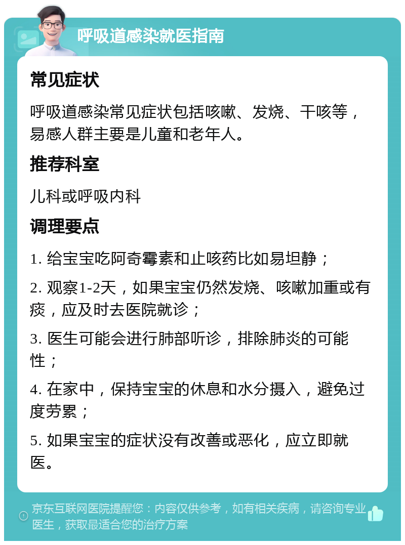 呼吸道感染就医指南 常见症状 呼吸道感染常见症状包括咳嗽、发烧、干咳等，易感人群主要是儿童和老年人。 推荐科室 儿科或呼吸内科 调理要点 1. 给宝宝吃阿奇霉素和止咳药比如易坦静； 2. 观察1-2天，如果宝宝仍然发烧、咳嗽加重或有痰，应及时去医院就诊； 3. 医生可能会进行肺部听诊，排除肺炎的可能性； 4. 在家中，保持宝宝的休息和水分摄入，避免过度劳累； 5. 如果宝宝的症状没有改善或恶化，应立即就医。