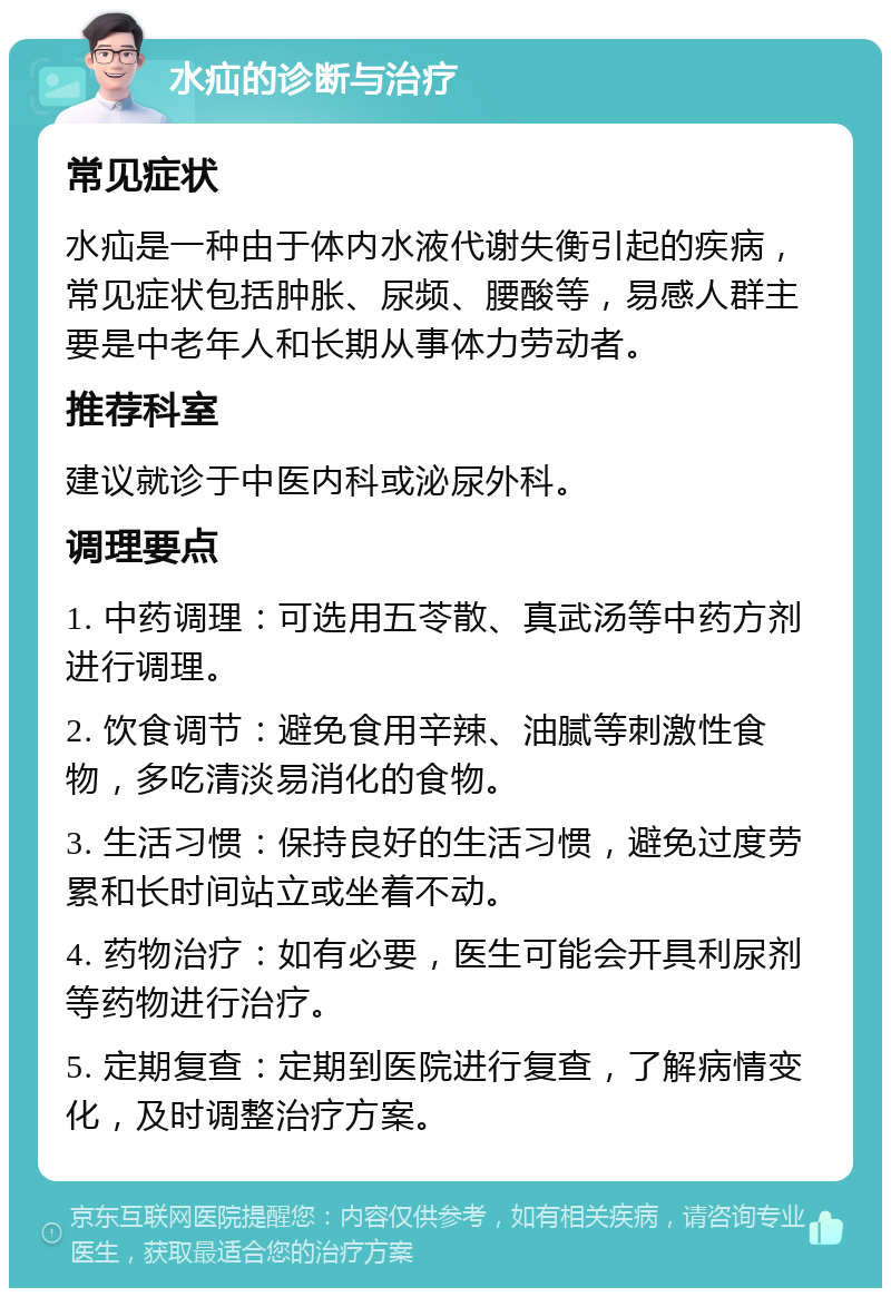 水疝的诊断与治疗 常见症状 水疝是一种由于体内水液代谢失衡引起的疾病，常见症状包括肿胀、尿频、腰酸等，易感人群主要是中老年人和长期从事体力劳动者。 推荐科室 建议就诊于中医内科或泌尿外科。 调理要点 1. 中药调理：可选用五苓散、真武汤等中药方剂进行调理。 2. 饮食调节：避免食用辛辣、油腻等刺激性食物，多吃清淡易消化的食物。 3. 生活习惯：保持良好的生活习惯，避免过度劳累和长时间站立或坐着不动。 4. 药物治疗：如有必要，医生可能会开具利尿剂等药物进行治疗。 5. 定期复查：定期到医院进行复查，了解病情变化，及时调整治疗方案。