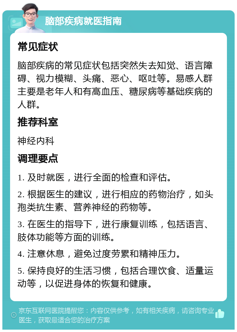 脑部疾病就医指南 常见症状 脑部疾病的常见症状包括突然失去知觉、语言障碍、视力模糊、头痛、恶心、呕吐等。易感人群主要是老年人和有高血压、糖尿病等基础疾病的人群。 推荐科室 神经内科 调理要点 1. 及时就医，进行全面的检查和评估。 2. 根据医生的建议，进行相应的药物治疗，如头孢类抗生素、营养神经的药物等。 3. 在医生的指导下，进行康复训练，包括语言、肢体功能等方面的训练。 4. 注意休息，避免过度劳累和精神压力。 5. 保持良好的生活习惯，包括合理饮食、适量运动等，以促进身体的恢复和健康。