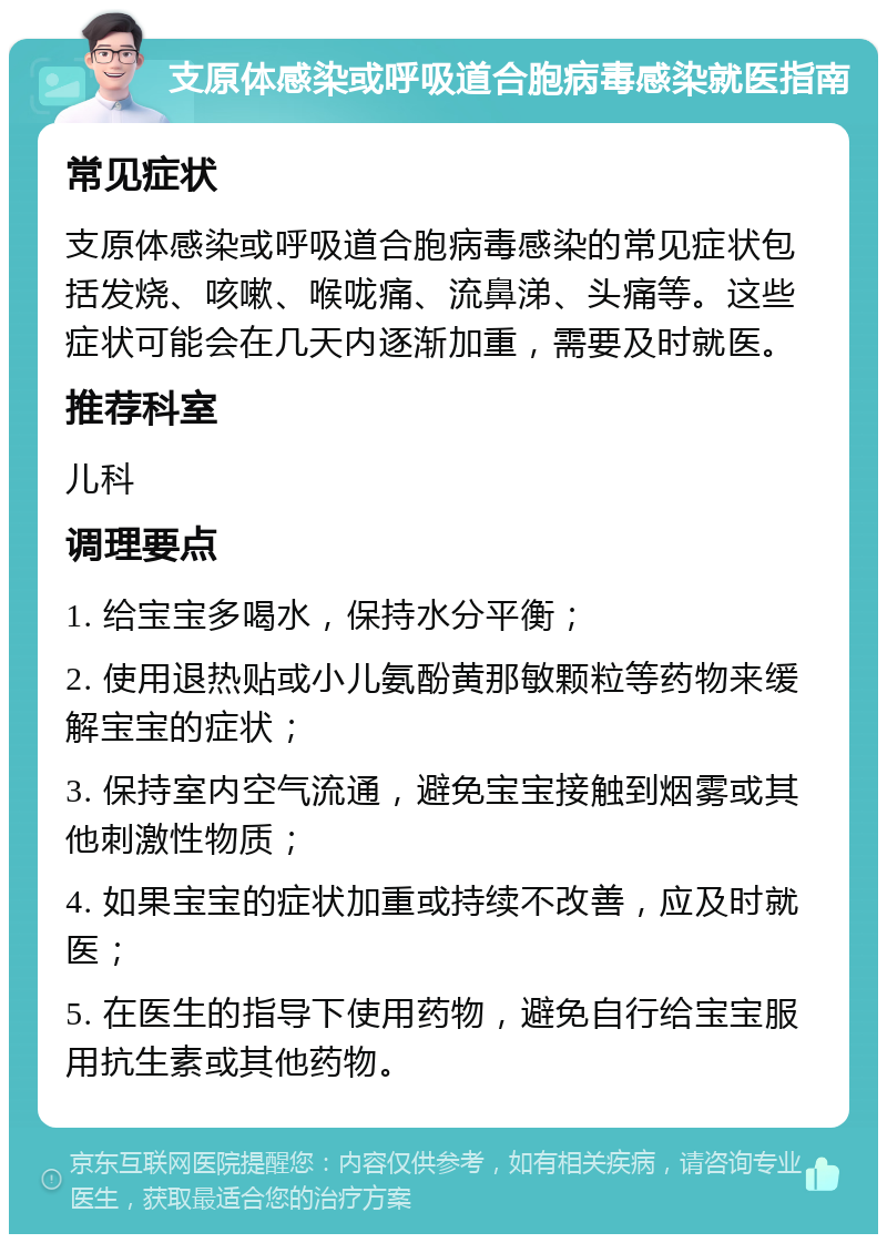 支原体感染或呼吸道合胞病毒感染就医指南 常见症状 支原体感染或呼吸道合胞病毒感染的常见症状包括发烧、咳嗽、喉咙痛、流鼻涕、头痛等。这些症状可能会在几天内逐渐加重，需要及时就医。 推荐科室 儿科 调理要点 1. 给宝宝多喝水，保持水分平衡； 2. 使用退热贴或小儿氨酚黄那敏颗粒等药物来缓解宝宝的症状； 3. 保持室内空气流通，避免宝宝接触到烟雾或其他刺激性物质； 4. 如果宝宝的症状加重或持续不改善，应及时就医； 5. 在医生的指导下使用药物，避免自行给宝宝服用抗生素或其他药物。